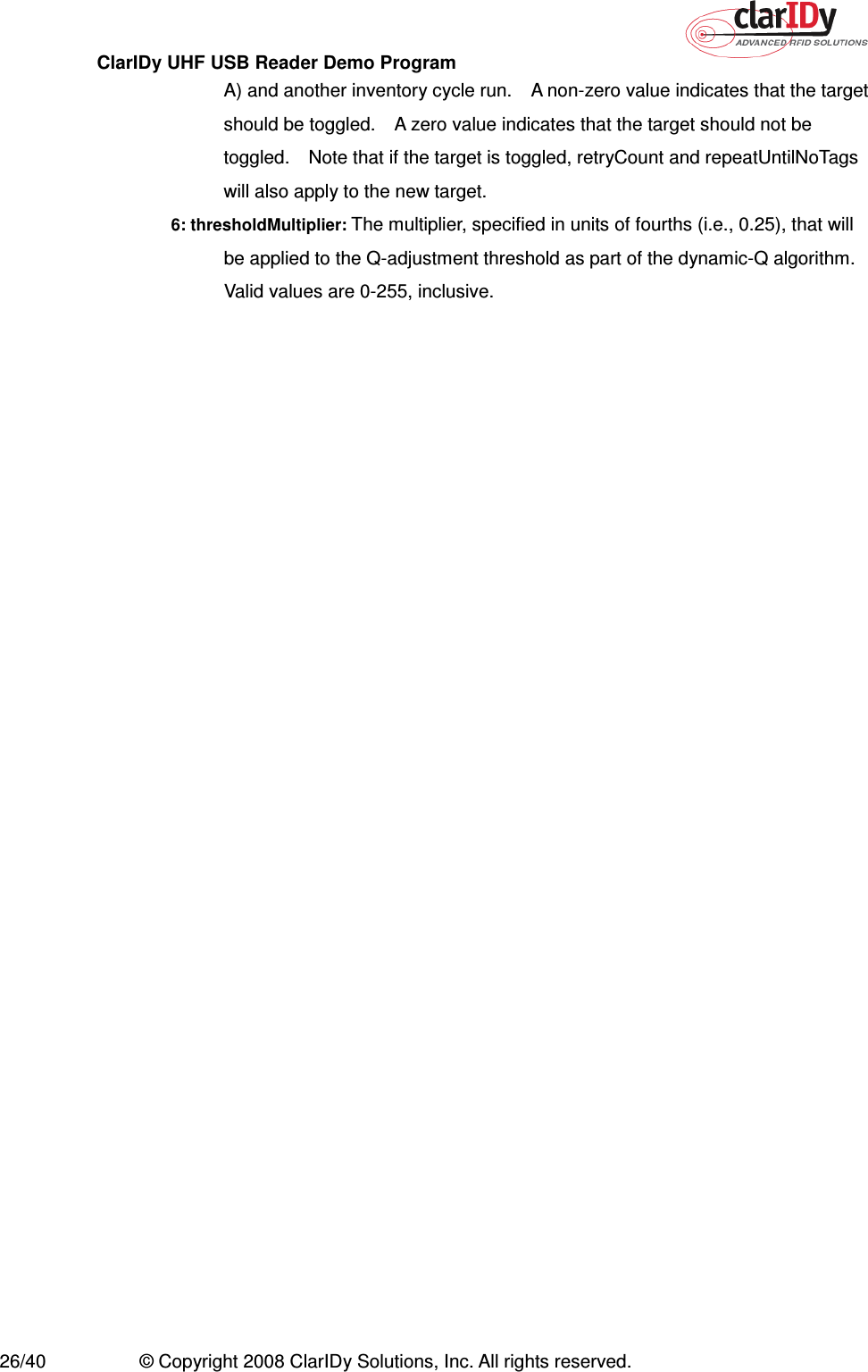 ClarIDy UHF USB Reader Demo Program     26/40  © Copyright 2008 ClarIDy Solutions, Inc. All rights reserved. A) and another inventory cycle run.    A non-zero value indicates that the target should be toggled.    A zero value indicates that the target should not be toggled.    Note that if the target is toggled, retryCount and repeatUntilNoTags will also apply to the new target. 6: thresholdMultiplier: The multiplier, specified in units of fourths (i.e., 0.25), that will be applied to the Q-adjustment threshold as part of the dynamic-Q algorithm.   Valid values are 0-255, inclusive. 