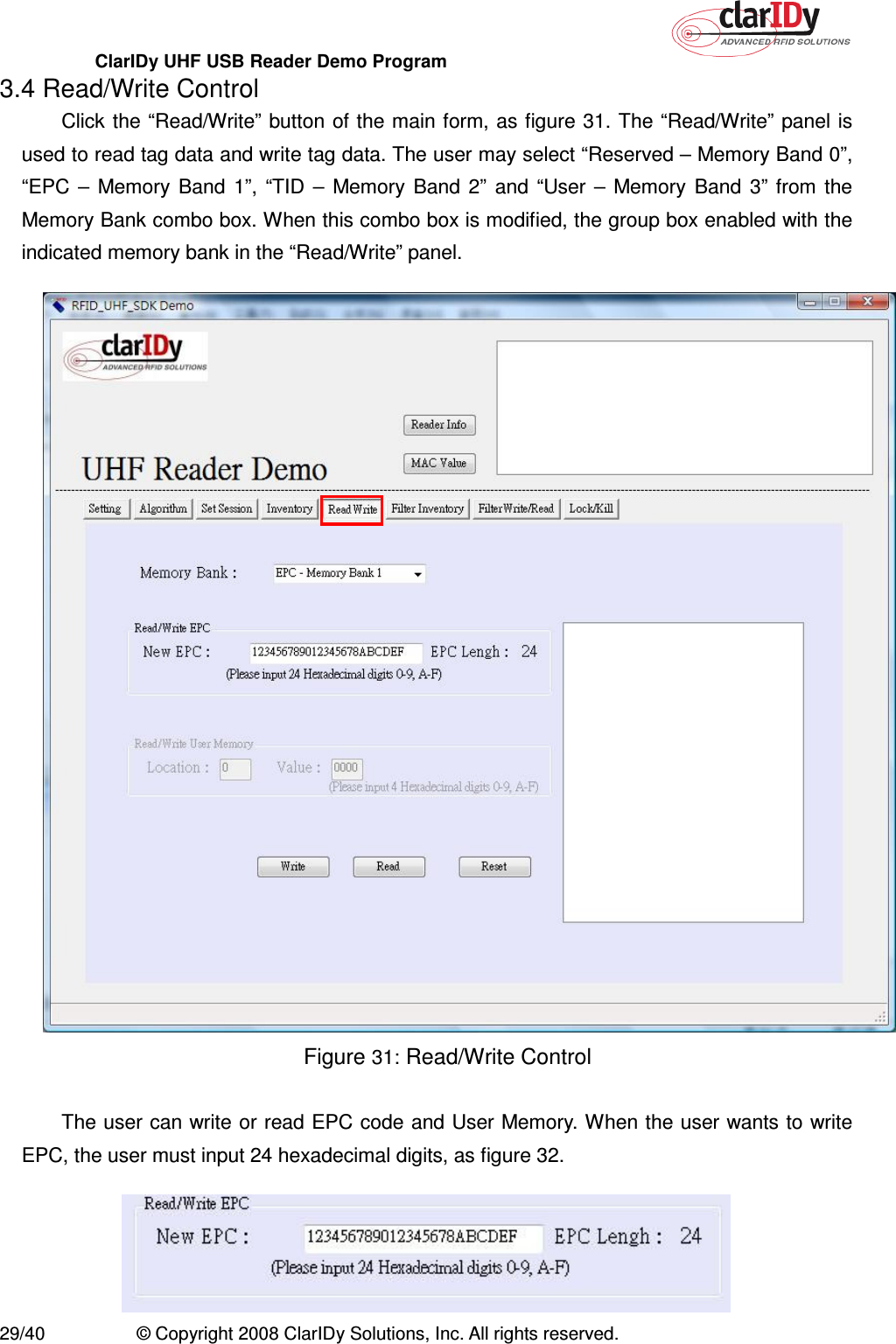 ClarIDy UHF USB Reader Demo Program     29/40  © Copyright 2008 ClarIDy Solutions, Inc. All rights reserved. 3.4 Read/Write Control Click the “Read/Write” button of the main form, as figure 31. The “Read/Write” panel is used to read tag data and write tag data. The user may select “Reserved – Memory Band 0”, “EPC  –  Memory  Band  1”,  “TID  –  Memory  Band  2”  and  “User  –  Memory  Band  3”  from  the Memory Bank combo box. When this combo box is modified, the group box enabled with the indicated memory bank in the “Read/Write” panel.  Figure 31: Read/Write Control  The user can write or read EPC code and User Memory. When the user wants to write EPC, the user must input 24 hexadecimal digits, as figure 32.  