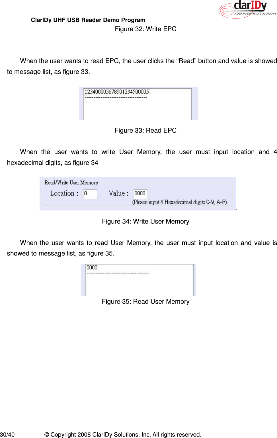 ClarIDy UHF USB Reader Demo Program     30/40  © Copyright 2008 ClarIDy Solutions, Inc. All rights reserved. Figure 32: Write EPC   When the user wants to read EPC, the user clicks the “Read” button and value is showed to message list, as figure 33.  Figure 33: Read EPC  When  the  user  wants  to  write  User  Memory,  the  user  must  input  location  and  4 hexadecimal digits, as figure 34 . Figure 34: Write User Memory  When  the  user  wants  to  read  User  Memory,  the  user  must  input  location  and  value  is showed to message list, as figure 35.  Figure 35: Read User Memory  