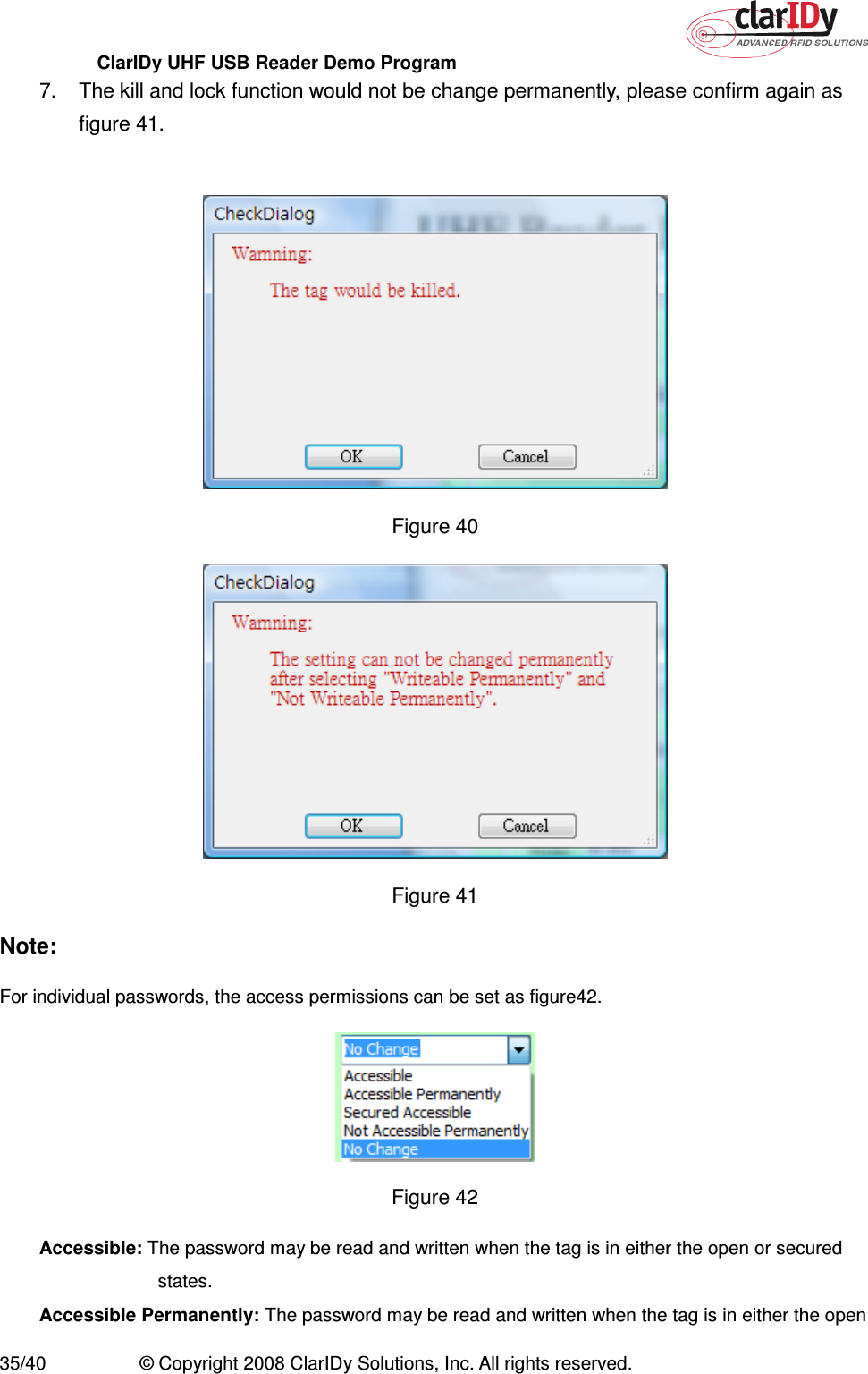 ClarIDy UHF USB Reader Demo Program     35/40  © Copyright 2008 ClarIDy Solutions, Inc. All rights reserved. 7.  The kill and lock function would not be change permanently, please confirm again as figure 41.   Figure 40    Figure 41 Note: For individual passwords, the access permissions can be set as figure42.  Figure 42 Accessible: The password may be read and written when the tag is in either the open or secured states. Accessible Permanently: The password may be read and written when the tag is in either the open 