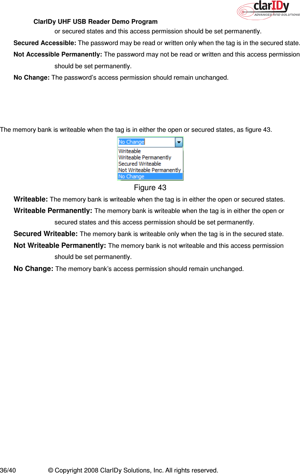 ClarIDy UHF USB Reader Demo Program     36/40  © Copyright 2008 ClarIDy Solutions, Inc. All rights reserved. or secured states and this access permission should be set permanently. Secured Accessible: The password may be read or written only when the tag is in the secured state. Not Accessible Permanently: The password may not be read or written and this access permission should be set permanently. No Change: The password’s access permission should remain unchanged.   The memory bank is writeable when the tag is in either the open or secured states, as figure 43.  Figure 43 Writeable: The memory bank is writeable when the tag is in either the open or secured states. Writeable Permanently: The memory bank is writeable when the tag is in either the open or secured states and this access permission should be set permanently. Secured Writeable: The memory bank is writeable only when the tag is in the secured state. Not Writeable Permanently: The memory bank is not writeable and this access permission should be set permanently. No Change: The memory bank’s access permission should remain unchanged. 