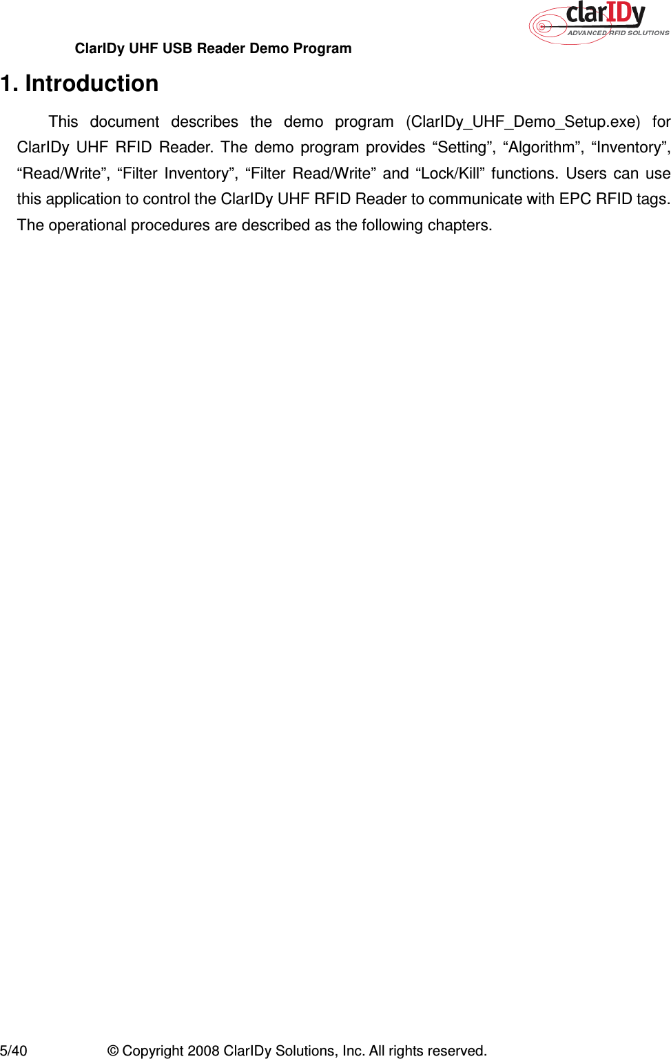 ClarIDy UHF USB Reader Demo Program     5/40  © Copyright 2008 ClarIDy Solutions, Inc. All rights reserved. 1. Introduction This  document  describes  the  demo  program  (ClarIDy_UHF_Demo_Setup.exe)  for ClarIDy  UHF  RFID  Reader.  The  demo  program  provides  “Setting”,  “Algorithm”,  “Inventory”, “Read/Write”,  “Filter  Inventory”,  “Filter  Read/Write”  and  “Lock/Kill”  functions.  Users  can  use this application to control the ClarIDy UHF RFID Reader to communicate with EPC RFID tags. The operational procedures are described as the following chapters. 