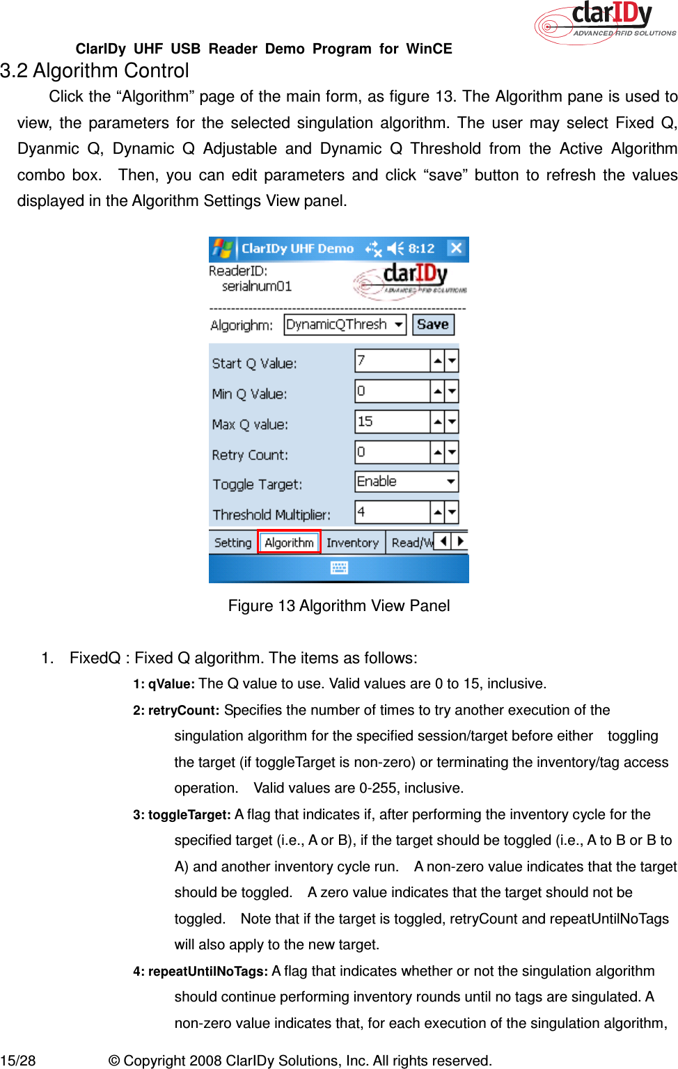 ClarIDy  UHF  USB  Reader  Demo  Program  for  WinCE   15/28  © Copyright 2008 ClarIDy Solutions, Inc. All rights reserved. 3.2 Algorithm Control Click the “Algorithm” page of the main form, as figure 13. The Algorithm pane is used to view,  the  parameters  for  the  selected  singulation  algorithm.  The  user  may  select  Fixed  Q, Dyanmic  Q,  Dynamic  Q  Adjustable  and  Dynamic  Q  Threshold  from  the  Active  Algorithm combo  box.    Then,  you  can  edit  parameters  and  click  “save”  button  to  refresh  the  values displayed in the Algorithm Settings View panel.    Figure 13 Algorithm View Panel  1.  FixedQ : Fixed Q algorithm. The items as follows: 1: qValue: The Q value to use. Valid values are 0 to 15, inclusive. 2: retryCount: Specifies the number of times to try another execution of the singulation algorithm for the specified session/target before either    toggling the target (if toggleTarget is non-zero) or terminating the inventory/tag access operation.    Valid values are 0-255, inclusive. 3: toggleTarget: A flag that indicates if, after performing the inventory cycle for the specified target (i.e., A or B), if the target should be toggled (i.e., A to B or B to A) and another inventory cycle run.    A non-zero value indicates that the target should be toggled.    A zero value indicates that the target should not be toggled.    Note that if the target is toggled, retryCount and repeatUntilNoTags will also apply to the new target. 4: repeatUntilNoTags: A flag that indicates whether or not the singulation algorithm should continue performing inventory rounds until no tags are singulated. A non-zero value indicates that, for each execution of the singulation algorithm, 