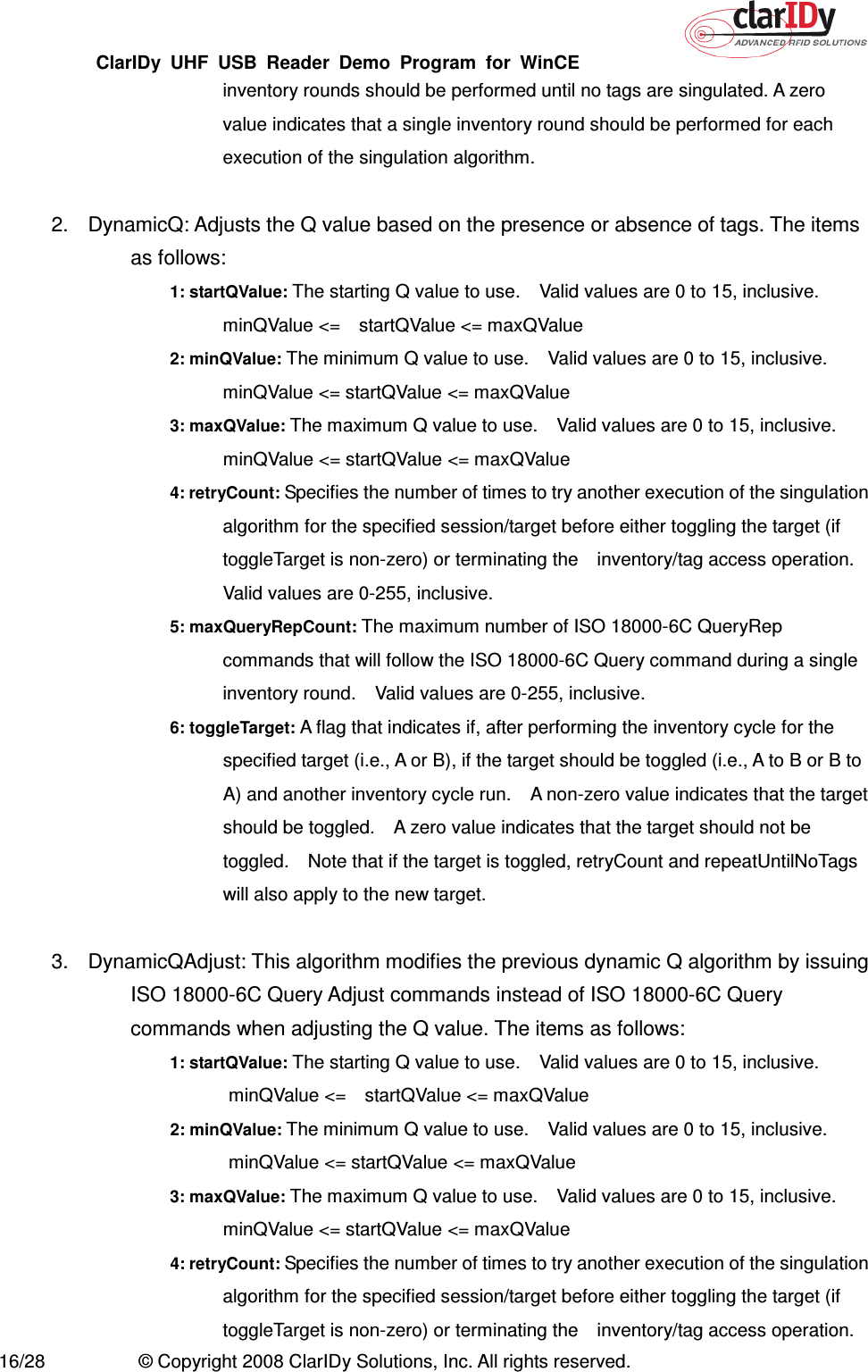 ClarIDy  UHF  USB  Reader  Demo  Program  for  WinCE   16/28  © Copyright 2008 ClarIDy Solutions, Inc. All rights reserved. inventory rounds should be performed until no tags are singulated. A zero value indicates that a single inventory round should be performed for each execution of the singulation algorithm.  2.  DynamicQ: Adjusts the Q value based on the presence or absence of tags. The items as follows: 1: startQValue: The starting Q value to use.    Valid values are 0 to 15, inclusive.   minQValue &lt;=    startQValue &lt;= maxQValue 2: minQValue: The minimum Q value to use.    Valid values are 0 to 15, inclusive.   minQValue &lt;= startQValue &lt;= maxQValue 3: maxQValue: The maximum Q value to use.    Valid values are 0 to 15, inclusive. minQValue &lt;= startQValue &lt;= maxQValue 4: retryCount: Specifies the number of times to try another execution of the singulation algorithm for the specified session/target before either toggling the target (if toggleTarget is non-zero) or terminating the    inventory/tag access operation. Valid values are 0-255, inclusive. 5: maxQueryRepCount: The maximum number of ISO 18000-6C QueryRep commands that will follow the ISO 18000-6C Query command during a single inventory round.    Valid values are 0-255, inclusive. 6: toggleTarget: A flag that indicates if, after performing the inventory cycle for the specified target (i.e., A or B), if the target should be toggled (i.e., A to B or B to A) and another inventory cycle run.    A non-zero value indicates that the target should be toggled.    A zero value indicates that the target should not be toggled.    Note that if the target is toggled, retryCount and repeatUntilNoTags will also apply to the new target.  3.  DynamicQAdjust: This algorithm modifies the previous dynamic Q algorithm by issuing ISO 18000-6C Query Adjust commands instead of ISO 18000-6C Query commands when adjusting the Q value. The items as follows: 1: startQValue: The starting Q value to use.    Valid values are 0 to 15, inclusive.   minQValue &lt;=    startQValue &lt;= maxQValue 2: minQValue: The minimum Q value to use.    Valid values are 0 to 15, inclusive.   minQValue &lt;= startQValue &lt;= maxQValue 3: maxQValue: The maximum Q value to use.    Valid values are 0 to 15, inclusive. minQValue &lt;= startQValue &lt;= maxQValue 4: retryCount: Specifies the number of times to try another execution of the singulation algorithm for the specified session/target before either toggling the target (if toggleTarget is non-zero) or terminating the    inventory/tag access operation. 