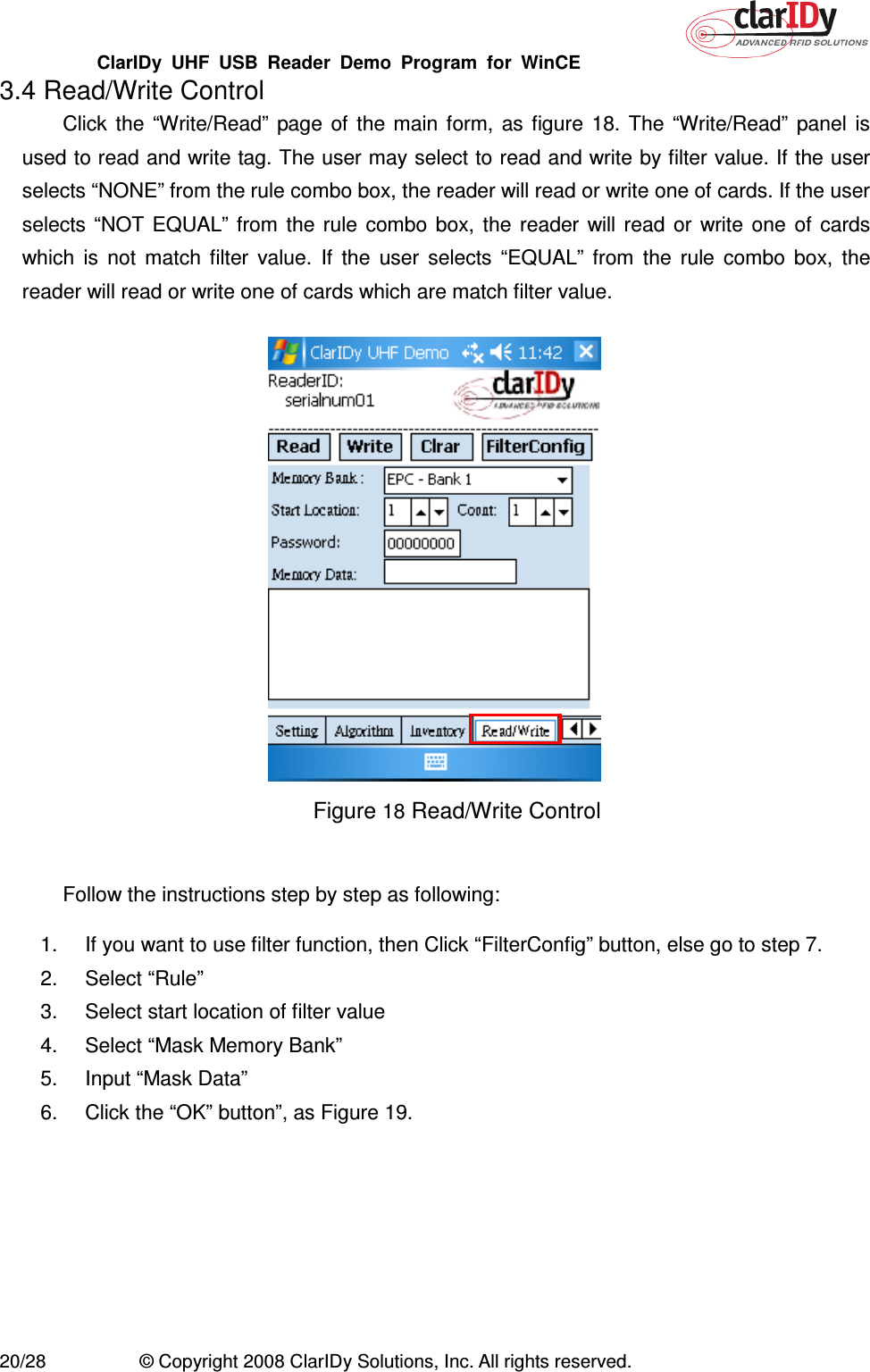 ClarIDy  UHF  USB  Reader  Demo  Program  for  WinCE   20/28  © Copyright 2008 ClarIDy Solutions, Inc. All rights reserved. 3.4 Read/Write Control Click  the  “Write/Read”  page  of  the  main  form,  as  figure  18.  The  “Write/Read”  panel  is used to read and write tag. The user may select to read and write by filter value. If the user selects “NONE” from the rule combo box, the reader will read or write one of cards. If the user selects “NOT EQUAL” from  the  rule  combo  box,  the  reader  will  read  or  write  one  of  cards which  is  not  match  filter  value.  If  the  user  selects  “EQUAL”  from  the  rule  combo  box,  the reader will read or write one of cards which are match filter value.    Figure 18 Read/Write Control  Follow the instructions step by step as following: 1.  If you want to use filter function, then Click “FilterConfig” button, else go to step 7. 2.  Select “Rule”   3.  Select start location of filter value 4.  Select “Mask Memory Bank” 5.  Input “Mask Data” 6.  Click the “OK” button”, as Figure 19. 