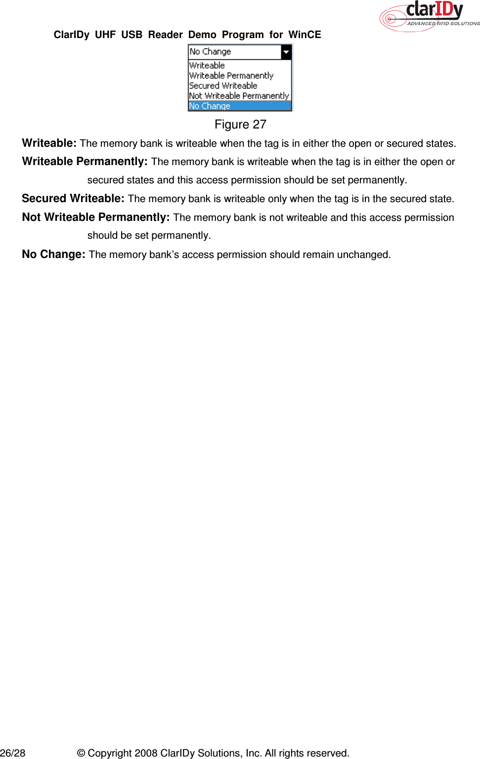 ClarIDy  UHF  USB  Reader  Demo  Program  for  WinCE   26/28  © Copyright 2008 ClarIDy Solutions, Inc. All rights reserved.  Figure 27 Writeable: The memory bank is writeable when the tag is in either the open or secured states. Writeable Permanently: The memory bank is writeable when the tag is in either the open or secured states and this access permission should be set permanently. Secured Writeable: The memory bank is writeable only when the tag is in the secured state. Not Writeable Permanently: The memory bank is not writeable and this access permission should be set permanently. No Change: The memory bank’s access permission should remain unchanged.  