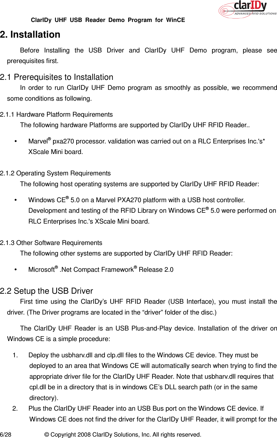 ClarIDy  UHF  USB  Reader  Demo  Program  for  WinCE   6/28  © Copyright 2008 ClarIDy Solutions, Inc. All rights reserved. 2. Installation Before  Installing  the  USB  Driver  and  ClarIDy  UHF  Demo  program,  please  see prerequisites first. 2.1 Prerequisites to Installation In  order  to  run  ClarIDy  UHF  Demo  program  as  smoothly  as  possible,  we  recommend some conditions as following. 2.1.1 Hardware Platform Requirements The following hardware Platforms are supported by ClarIDy UHF RFID Reader..   Marvel® pxa270 processor. validation was carried out on a RLC Enterprises Inc.&apos;s* XScale Mini board.  2.1.2 Operating System Requirements The following host operating systems are supported by ClarIDy UHF RFID Reader:   Windows CE® 5.0 on a Marvel PXA270 platform with a USB host controller. Development and testing of the RFID Library on Windows CE® 5.0 were performed on RLC Enterprises Inc.&apos;s XScale Mini board.  2.1.3 Other Software Requirements The following other systems are supported by ClarIDy UHF RFID Reader:   Microsoft® .Net Compact Framework® Release 2.0  2.2 Setup the USB Driver First  time  using  the  ClarIDy’s  UHF  RFID  Reader  (USB  Interface),  you  must  install  the driver. (The Driver programs are located in the “driver” folder of the disc.) The ClarIDy UHF  Reader  is  an  USB  Plus-and-Play  device.  Installation of the driver  on Windows CE is a simple procedure: 1.  Deploy the usbharv.dll and clp.dll files to the Windows CE device. They must be deployed to an area that Windows CE will automatically search when trying to find the appropriate driver file for the ClarIDy UHF Reader. Note that usbharv.dll requires that cpl.dll be in a directory that is in windows CE’s DLL search path (or in the same directory). 2.  Plus the ClarIDy UHF Reader into an USB Bus port on the Windows CE device. If Windows CE does not find the driver for the ClarIDy UHF Reader, it will prompt for the 