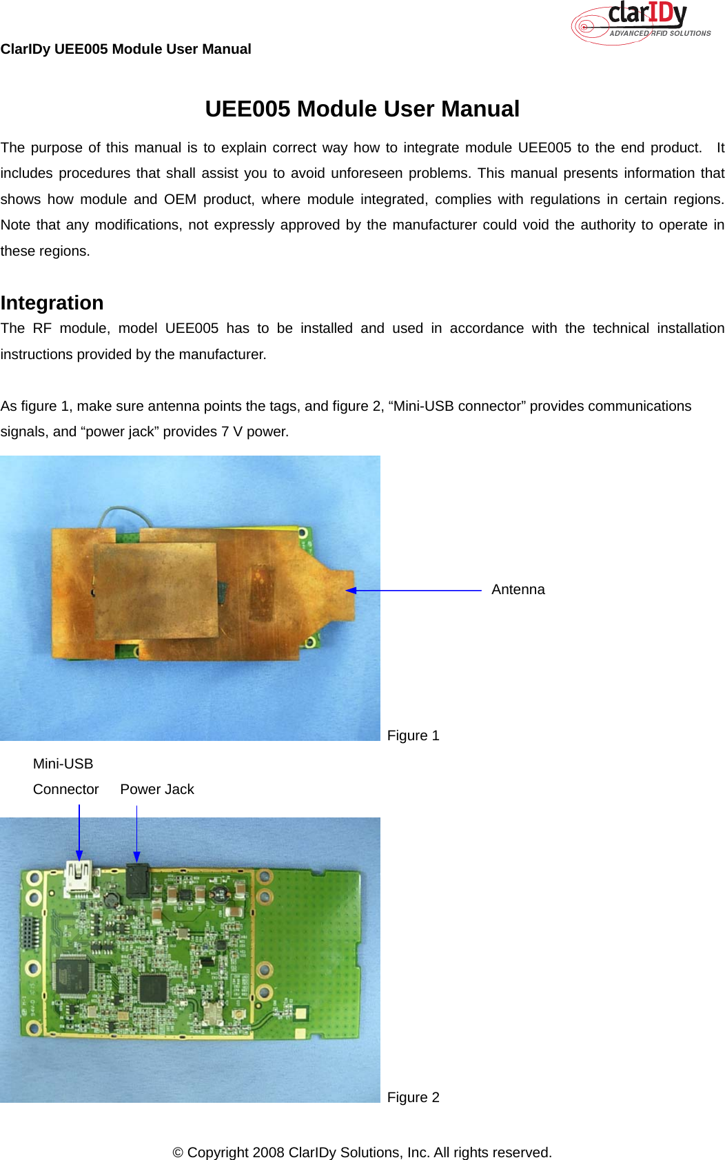 ClarIDy UEE005 Module User Manual     © Copyright 2008 ClarIDy Solutions, Inc. All rights reserved.   UEE005 Module User Manual The purpose of this manual is to explain correct way how to integrate module UEE005 to the end product.  It includes procedures that shall assist you to avoid unforeseen problems. This manual presents information that shows how module and OEM product, where module integrated, complies with regulations in certain regions.  Note that any modifications, not expressly approved by the manufacturer could void the authority to operate in these regions.  Integration The RF module, model UEE005 has to be installed and used in accordance with the technical installation instructions provided by the manufacturer.  As figure 1, make sure antenna points the tags, and figure 2, “Mini-USB connector” provides communications signals, and “power jack” provides 7 V power.  Figure 1    Figure 2 Antenna  Mini-USB Connector  Power Jack