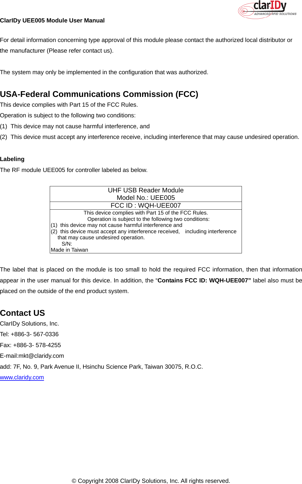 ClarIDy UEE005 Module User Manual     © Copyright 2008 ClarIDy Solutions, Inc. All rights reserved.   For detail information concerning type approval of this module please contact the authorized local distributor or the manufacturer (Please refer contact us).  The system may only be implemented in the configuration that was authorized.  USA-Federal Communications Commission (FCC) This device complies with Part 15 of the FCC Rules. Operation is subject to the following two conditions: (1)  This device may not cause harmful interference, and (2)  This device must accept any interference receive, including interference that may cause undesired operation.  Labeling The RF module UEE005 for controller labeled as below.     UHF USB Reader Module Model No.: UEE005 FCC ID : WQH-UEE007  This device complies with Part 15 of the FCC Rules.     Operation is subject to the following two conditions: (1)   this device may not cause harmful interference and (2)   this device must accept any interference received,  including interference that may cause undesired operation.     S/N:                                                               Made in Taiwan  The label that is placed on the module is too small to hold the required FCC information, then that information appear in the user manual for this device. In addition, the “Contains FCC ID: WQH-UEE007” label also must be placed on the outside of the end product system.  Contact US ClarIDy Solutions, Inc. Tel: +886-3- 567-0336 Fax: +886-3- 578-4255 E-mail:mkt@claridy.com add: 7F, No. 9, Park Avenue II, Hsinchu Science Park, Taiwan 30075, R.O.C. www.claridy.com 