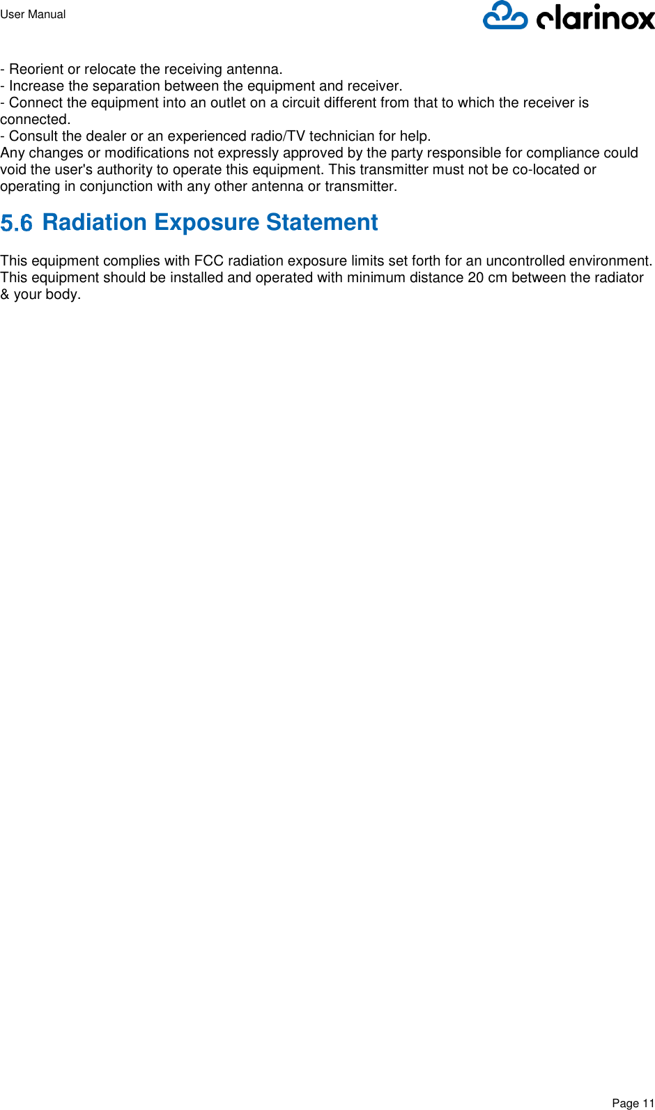 User Manual      Page 11  - Reorient or relocate the receiving antenna.  - Increase the separation between the equipment and receiver.  - Connect the equipment into an outlet on a circuit different from that to which the receiver is connected.  - Consult the dealer or an experienced radio/TV technician for help.  Any changes or modifications not expressly approved by the party responsible for compliance could void the user&apos;s authority to operate this equipment. This transmitter must not be co-located or operating in conjunction with any other antenna or transmitter.  Radiation Exposure Statement  This equipment complies with FCC radiation exposure limits set forth for an uncontrolled environment. This equipment should be installed and operated with minimum distance 20 cm between the radiator &amp; your body.    