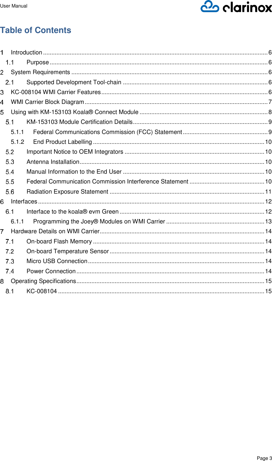 User Manual      Page 3  Table of Contents    Introduction ....................................................................................................................................... 6  Purpose ................................................................................................................................... 6  System Requirements ...................................................................................................................... 6  Supported Development Tool-chain ....................................................................................... 6  KC-008104 WMI Carrier Features .................................................................................................... 6  WMI Carrier Block Diagram .............................................................................................................. 7  Using with KM-153103 Koala® Connect Module ............................................................................. 8  KM-153103 Module Certification Details ................................................................................. 9 5.1.1 Federal Communications Commission (FCC) Statement ................................................... 9 5.1.2 End Product Labelling ....................................................................................................... 10  Important Notice to OEM Integrators .................................................................................... 10  Antenna Installation ............................................................................................................... 10  Manual Information to the End User ..................................................................................... 10  Federal Communication Commission Interference Statement ............................................. 10  Radiation Exposure Statement ............................................................................................. 11  Interfaces ........................................................................................................................................ 12  Interface to the koala® evm Green ....................................................................................... 12 6.1.1 Programming the Joey® Modules on WMI Carrier ........................................................... 13  Hardware Details on WMI Carrier................................................................................................... 14  On-board Flash Memory ....................................................................................................... 14  On-board Temperature Sensor ............................................................................................. 14  Micro USB Connection .......................................................................................................... 14  Power Connection ................................................................................................................. 14  Operating Specifications ................................................................................................................. 15  KC-008104 ............................................................................................................................ 15      