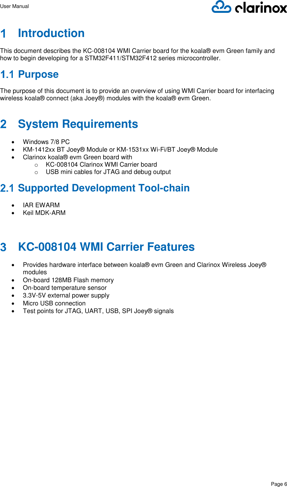 User Manual      Page 6    Introduction  This document describes the KC-008104 WMI Carrier board for the koala® evm Green family and how to begin developing for a STM32F411/STM32F412 series microcontroller.   Purpose  The purpose of this document is to provide an overview of using WMI Carrier board for interfacing wireless koala® connect (aka Joey®) modules with the koala® evm Green.   System Requirements  •  Windows 7/8 PC • KM-1412xx BT Joey® Module or KM-1531xx Wi-Fi/BT Joey® Module •  Clarinox koala® evm Green board with o KC-008104 Clarinox WMI Carrier board o  USB mini cables for JTAG and debug output  Supported Development Tool-chain  •  IAR EWARM •  Keil MDK-ARM   KC-008104 WMI Carrier Features  •  Provides hardware interface between koala® evm Green and Clarinox Wireless Joey® modules • On-board 128MB Flash memory • On-board temperature sensor • 3.3V-5V external power supply •  Micro USB connection •  Test points for JTAG, UART, USB, SPI Joey® signals                      