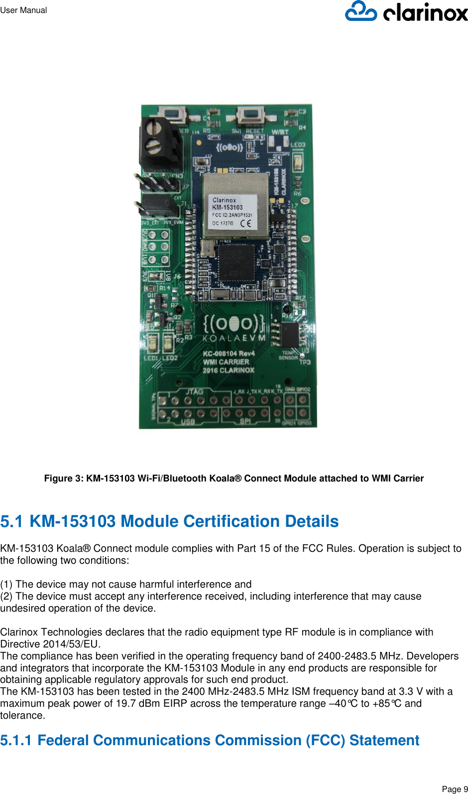 User Manual      Page 9   Figure 3: KM-153103 Wi-Fi/Bluetooth Koala® Connect Module attached to WMI Carrier   KM-153103 Module Certification Details  KM-153103 Koala® Connect module complies with Part 15 of the FCC Rules. Operation is subject to the following two conditions:  (1) The device may not cause harmful interference and (2) The device must accept any interference received, including interference that may cause undesired operation of the device.  Clarinox Technologies declares that the radio equipment type RF module is in compliance with Directive 2014/53/EU. The compliance has been verified in the operating frequency band of 2400-2483.5 MHz. Developers and integrators that incorporate the KM-153103 Module in any end products are responsible for obtaining applicable regulatory approvals for such end product. The KM-153103 has been tested in the 2400 MHz-2483.5 MHz ISM frequency band at 3.3 V with a maximum peak power of 19.7 dBm EIRP across the temperature range –40°C to +85°C and tolerance. 5.1.1 Federal Communications Commission (FCC) Statement  