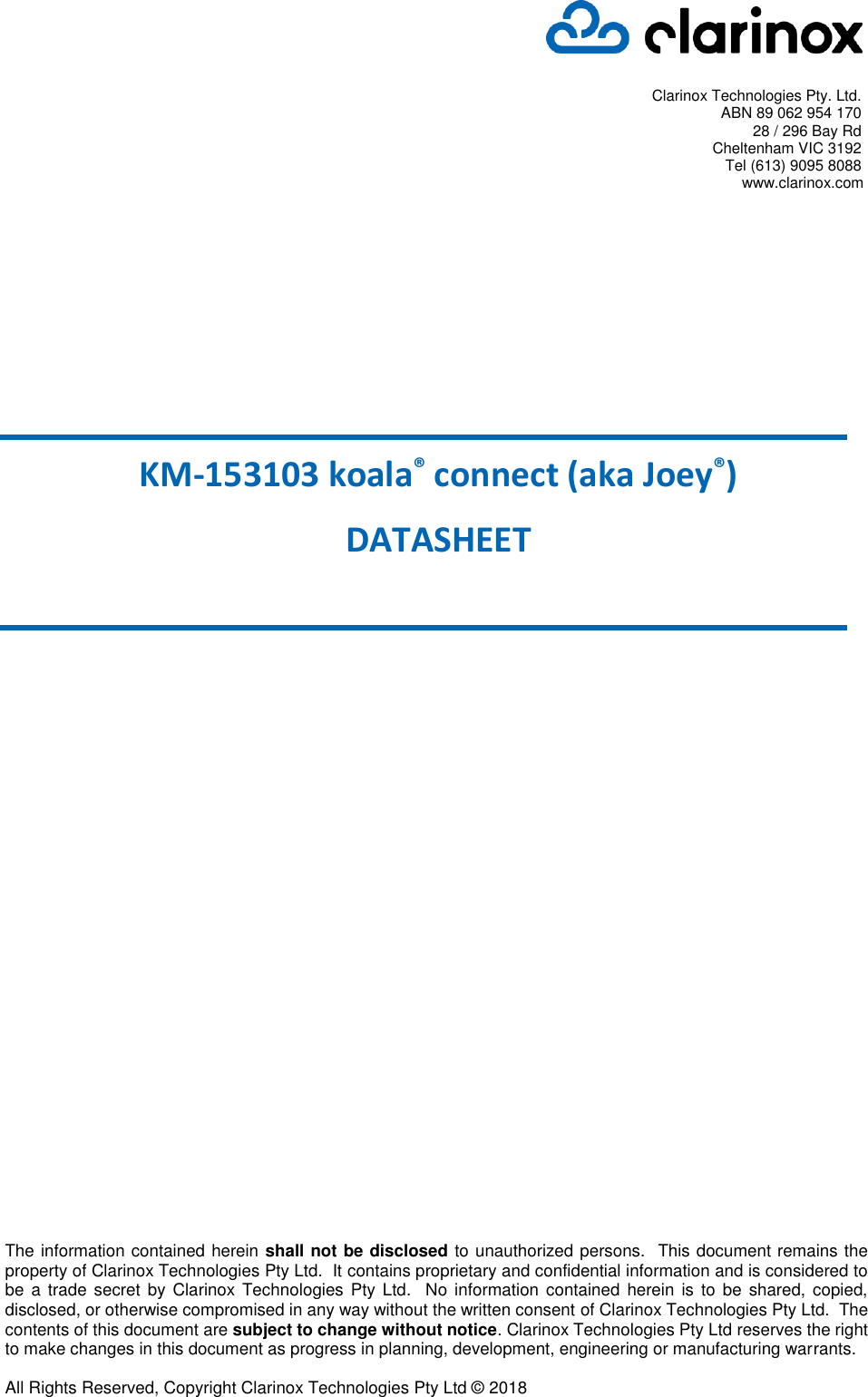   Clarinox Technologies Pty. Ltd. ABN 89 062 954 170 28 / 296 Bay Rd Cheltenham VIC 3192 Tel (613) 9095 8088 www.clarinox.com      KM-153103 koala® connect (aka Joey®) DATASHEET The information contained herein shall not be disclosed to unauthorized persons.  This document remains the property of Clarinox Technologies Pty Ltd.  It contains proprietary and confidential information and is considered to be a trade secret by Clarinox Technologies Pty Ltd.  No information contained herein is to be shared, copied, disclosed, or otherwise compromised in any way without the written consent of Clarinox Technologies Pty Ltd.  The contents of this document are subject to change without notice. Clarinox Technologies Pty Ltd reserves the right to make changes in this document as progress in planning, development, engineering or manufacturing warrants.  All Rights Reserved, Copyright Clarinox Technologies Pty Ltd © 2018  