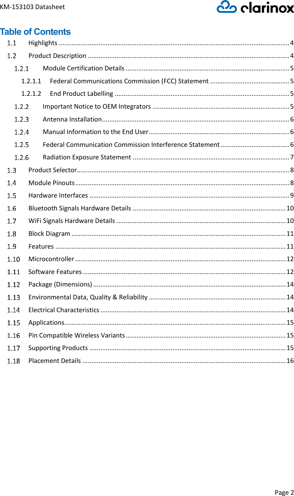 KM-153103 Datasheet Page 2  Table of Contents   Highlights ................................................................................................................................ 4   Product Description ................................................................................................................ 4   Module Certification Details ........................................................................................... 5 1.2.1.1  Federal Communications Commission (FCC) Statement ............................................ 5 1.2.1.2  End Product Labelling ................................................................................................. 5   Important Notice to OEM Integrators ............................................................................ 5   Antenna Installation ........................................................................................................ 6   Manual Information to the End User .............................................................................. 6   Federal Communication Commission Interference Statement ...................................... 6   Radiation Exposure Statement ....................................................................................... 7   Product Selector ...................................................................................................................... 8   Module Pinouts ....................................................................................................................... 8   Hardware Interfaces ............................................................................................................... 9   Bluetooth Signals Hardware Details ..................................................................................... 10   WiFi Signals Hardware Details .............................................................................................. 10   Block Diagram ....................................................................................................................... 11   Features ................................................................................................................................ 11   Microcontroller ..................................................................................................................... 12   Software Features ................................................................................................................. 12   Package (Dimensions) ........................................................................................................... 14   Environmental Data, Quality &amp; Reliability ............................................................................ 14   Electrical Characteristics ....................................................................................................... 14   Applications ........................................................................................................................... 15   Pin Compatible Wireless Variants ......................................................................................... 15   Supporting Products ............................................................................................................. 15   Placement Details ................................................................................................................. 16      