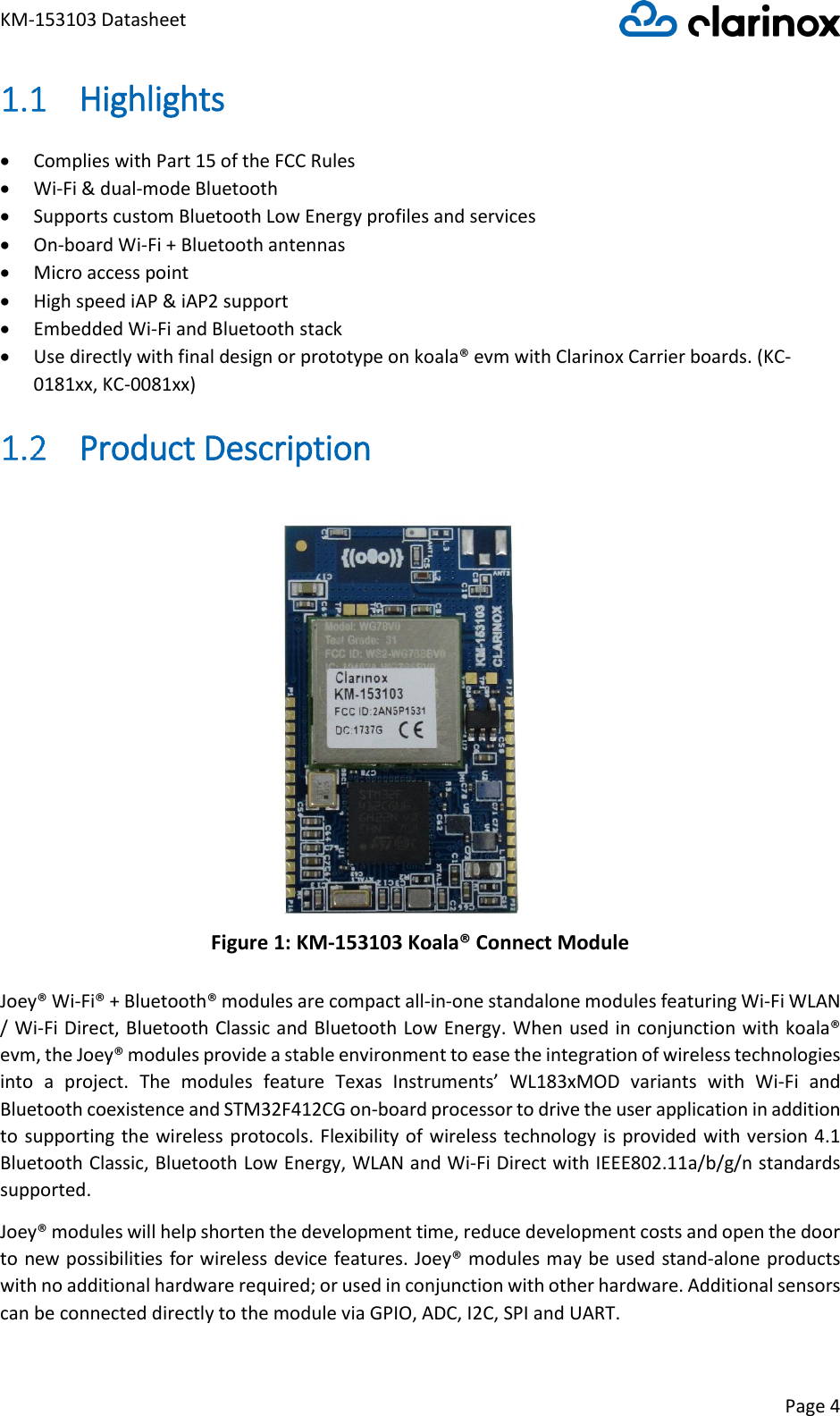 KM-153103 Datasheet Page 4   Highlights • Complies with Part 15 of the FCC Rules • Wi-Fi &amp; dual-mode Bluetooth • Supports custom Bluetooth Low Energy profiles and services • On-board Wi-Fi + Bluetooth antennas • Micro access point • High speed iAP &amp; iAP2 support • Embedded Wi-Fi and Bluetooth stack • Use directly with final design or prototype on koala® evm with Clarinox Carrier boards. (KC-0181xx, KC-0081xx)  Product Description Figure 1: KM-153103 Koala® Connect Module Joey® Wi-Fi® + Bluetooth® modules are compact all-in-one standalone modules featuring Wi-Fi WLAN / Wi-Fi Direct, Bluetooth Classic and Bluetooth Low Energy. When used in conjunction with koala® evm, the Joey® modules provide a stable environment to ease the integration of wireless technologies into  a  project.  The  modules  feature  Texas  Instruments’  WL183xMOD  variants  with  Wi-Fi  and Bluetooth coexistence and STM32F412CG on-board processor to drive the user application in addition to supporting the wireless protocols. Flexibility of wireless technology is  provided with version 4.1 Bluetooth Classic, Bluetooth Low Energy, WLAN and Wi-Fi Direct with IEEE802.11a/b/g/n standards supported. Joey® modules will help shorten the development time, reduce development costs and open the door to new possibilities for wireless device features. Joey® modules may be used stand-alone products with no additional hardware required; or used in conjunction with other hardware. Additional sensors can be connected directly to the module via GPIO, ADC, I2C, SPI and UART. 