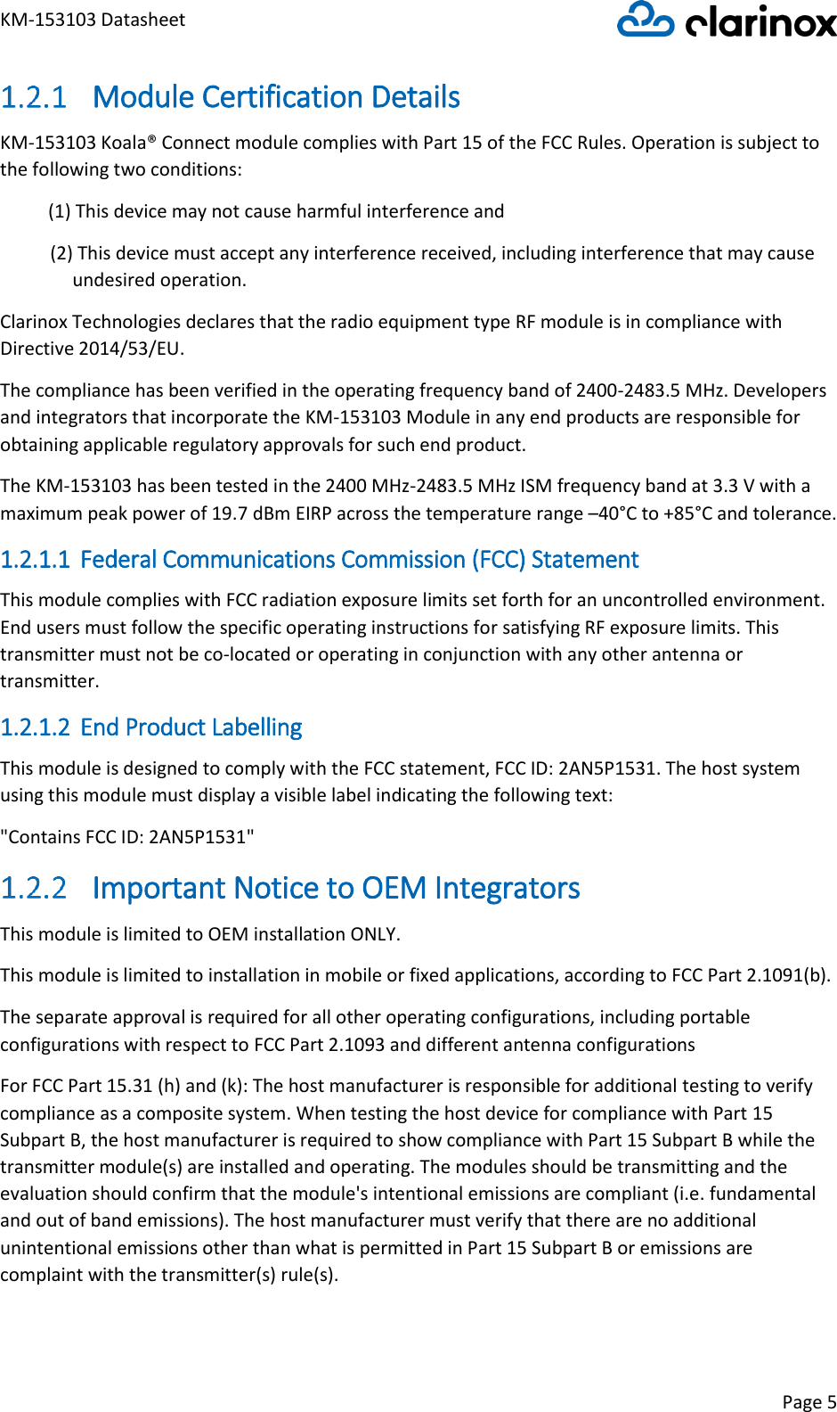 KM-153103 Datasheet Page 5   Module Certification Details KM-153103 Koala® Connect module complies with Part 15 of the FCC Rules. Operation is subject to the following two conditions: (1) This device may not cause harmful interference and (2) This device must accept any interference received, including interference that may cause undesired operation. Clarinox Technologies declares that the radio equipment type RF module is in compliance with Directive 2014/53/EU. The compliance has been verified in the operating frequency band of 2400-2483.5 MHz. Developers and integrators that incorporate the KM-153103 Module in any end products are responsible for obtaining applicable regulatory approvals for such end product. The KM-153103 has been tested in the 2400 MHz-2483.5 MHz ISM frequency band at 3.3 V with a maximum peak power of 19.7 dBm EIRP across the temperature range –40°C to +85°C and tolerance. 1.2.1.1 Federal Communications Commission (FCC) Statement This module complies with FCC radiation exposure limits set forth for an uncontrolled environment. End users must follow the specific operating instructions for satisfying RF exposure limits. This transmitter must not be co-located or operating in conjunction with any other antenna or transmitter. 1.2.1.2 End Product Labelling This module is designed to comply with the FCC statement, FCC ID: 2AN5P1531. The host system using this module must display a visible label indicating the following text: &quot;Contains FCC ID: 2AN5P1531&quot;  Important Notice to OEM Integrators This module is limited to OEM installation ONLY. This module is limited to installation in mobile or fixed applications, according to FCC Part 2.1091(b). The separate approval is required for all other operating configurations, including portable configurations with respect to FCC Part 2.1093 and different antenna configurations For FCC Part 15.31 (h) and (k): The host manufacturer is responsible for additional testing to verify compliance as a composite system. When testing the host device for compliance with Part 15 Subpart B, the host manufacturer is required to show compliance with Part 15 Subpart B while the transmitter module(s) are installed and operating. The modules should be transmitting and the evaluation should confirm that the module&apos;s intentional emissions are compliant (i.e. fundamental and out of band emissions). The host manufacturer must verify that there are no additional unintentional emissions other than what is permitted in Part 15 Subpart B or emissions are complaint with the transmitter(s) rule(s). 