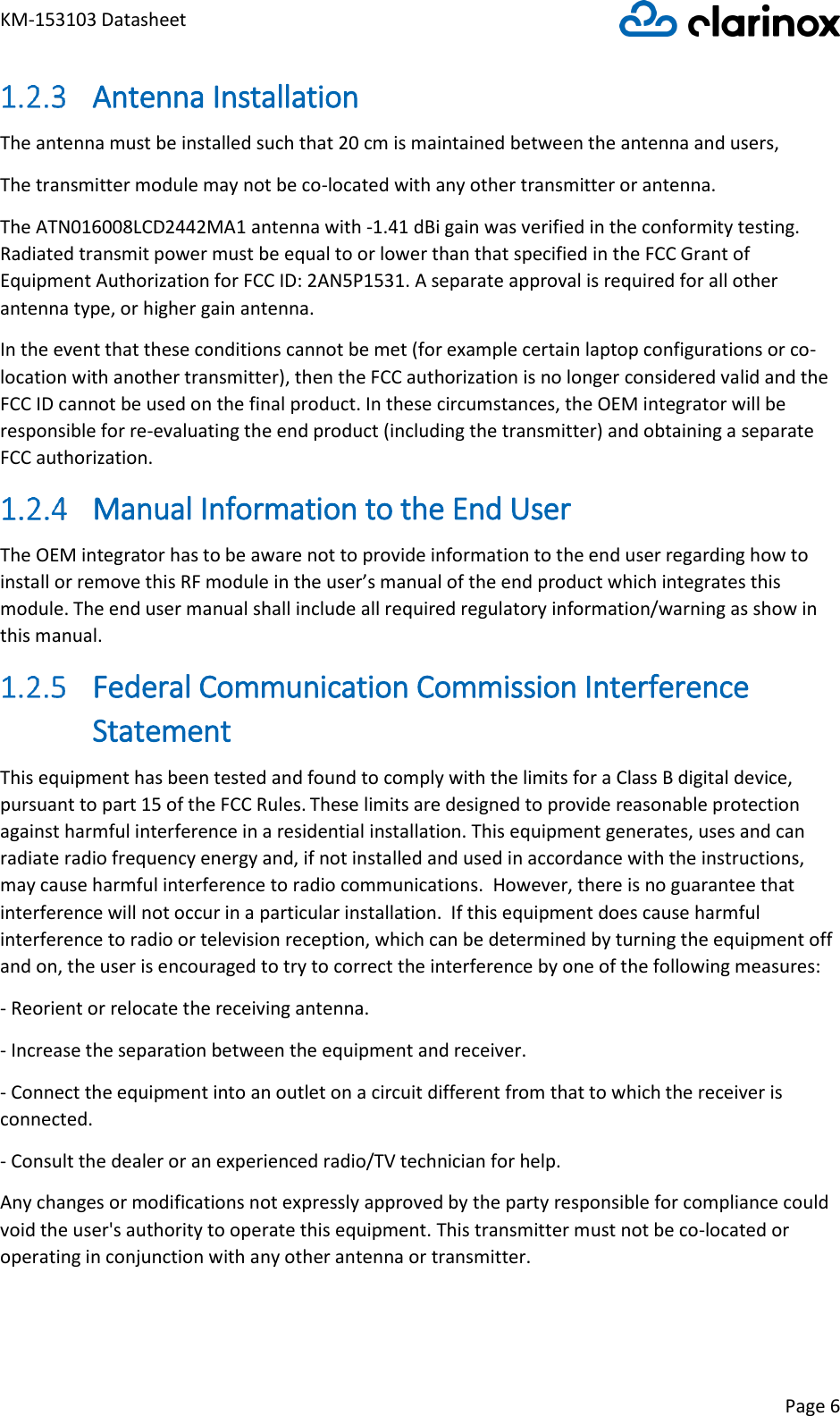 KM-153103 Datasheet Page 6   Antenna Installation The antenna must be installed such that 20 cm is maintained between the antenna and users,   The transmitter module may not be co-located with any other transmitter or antenna. The ATN016008LCD2442MA1 antenna with -1.41 dBi gain was verified in the conformity testing. Radiated transmit power must be equal to or lower than that specified in the FCC Grant of Equipment Authorization for FCC ID: 2AN5P1531. A separate approval is required for all other antenna type, or higher gain antenna.  In the event that these conditions cannot be met (for example certain laptop configurations or co-location with another transmitter), then the FCC authorization is no longer considered valid and the FCC ID cannot be used on the final product. In these circumstances, the OEM integrator will be responsible for re-evaluating the end product (including the transmitter) and obtaining a separate FCC authorization.  Manual Information to the End User  The OEM integrator has to be aware not to provide information to the end user regarding how to install or remove this RF module in the user’s manual of the end product which integrates this module. The end user manual shall include all required regulatory information/warning as show in this manual.  Federal Communication Commission Interference Statement  This equipment has been tested and found to comply with the limits for a Class B digital device, pursuant to part 15 of the FCC Rules. These limits are designed to provide reasonable protection against harmful interference in a residential installation. This equipment generates, uses and can radiate radio frequency energy and, if not installed and used in accordance with the instructions, may cause harmful interference to radio communications.  However, there is no guarantee that interference will not occur in a particular installation.  If this equipment does cause harmful interference to radio or television reception, which can be determined by turning the equipment off and on, the user is encouraged to try to correct the interference by one of the following measures: - Reorient or relocate the receiving antenna.  - Increase the separation between the equipment and receiver.  - Connect the equipment into an outlet on a circuit different from that to which the receiver is connected.  - Consult the dealer or an experienced radio/TV technician for help.  Any changes or modifications not expressly approved by the party responsible for compliance could void the user&apos;s authority to operate this equipment. This transmitter must not be co-located or operating in conjunction with any other antenna or transmitter. 