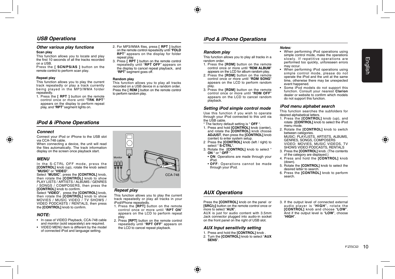 English10FZ502USB OperationsOther various play functionsScan playThis function allows you to  locate and play the rst 10 seconds of all the tracks recorded on a USB.Press the  [ SCN/PS/AS ]  button  on  the remote control to perform scan play.Repeat playThis function  allows you to play  the current track repeatedly  or play a track  currently being played  in the MP3/WMA  folder repeatedly.1.   Press  the  [ RPT ] button on  the remote control once or more until &ldquo;TRK  RPT&rdquo; appears on the display to perform repeat play, and &ldquo;RPT&rdquo; segment lights on. 2. For MP3/WMAles,press[  RPT ] button on the remote control repeatedly until &ldquo;FOLD RPT&rdquo;  appears  on  the  display  for  folder repeat play.3.   Press [  RPT ] button  on the remote control repeatedly until &ldquo;RPT OFF&rdquo; appears on the display to cancel repeat playback,  and &ldquo;RPT&rdquo;segmentgoeso.Random playThis function allows you to  play all tracks recorded on a USB device in a random order.Press the [ RDM ] button on the remote control to perform random play.iPod &amp; iPhone OperationsConnectConnect your  iPod or iPhone to  the USB slot  via CCA-748 cable.When connecting  a device, the unit  will read the files  automatically. The track  information display on the screen once playback start.MENUIn the S-CTRL OFF  mode, press the [CONTROL] knob (up), rotate the knob select &ldquo;MUSIC&rdquo; or &ldquo;VIDEO&rdquo;.Select &ldquo;MUSIC&rdquo;, press the [CONTROL]  knob, then rotate  the  [CONTROL]  knob to show PLAY LISTS / ARTISTS / ALBUMS / GENRES / SONGS  / COMPOSERS, then  press the [CONTROL] knob to conrm.  Select &ldquo;VIDEO&rdquo;,  press the [CONTROL] knob, then rotate  the [CONTROL]  knob  to  show MOVIES  /  MUSIC  VIDEO  /  TV  SHOWS  / VIDEO  PODCASTS  / RENTALS,  then press the [CONTROL] knob to conrm. NOTE:&bull;   In case of VIDEO Playback, CCA-748 cable and monitor (sold separately) are required.&bull;   VIDEO MENU item is different by the model of connected iPod and language setting.Repeat playThis function  allows you to play  the current track repeatedly  or play all tracks in your iPod/iPhone repeatedly.1.  Press the  [RPT] button on  the remote control once  or more until &ldquo;RPT  ON&rdquo; appears on  the LCD to  perform  repeat play.2.   Press  [RPT] button on  the  remote control repeatedly until  &ldquo;RPT  OFF&rdquo; appears on the LCD to cancel repeat playback. MonitorCCA-748iPod &amp; iPhone OperationsRandom playThis function allows you to play all tracks in a random order.1.    Press  the  [RDM] button on the  remote control  once or more until &ldquo;RDM ALBUM&rdquo; appears on the LCD for album random play.2.   Press  the [RDM] button on  the remote control once  or more  until  &ldquo;RDM  SONG&rdquo; appears on  the LCD to  perform  random play.3.   Press  the [RDM] button on  the remote control once  or more until &ldquo;RDM  OFF&rdquo; appears on  the LCD to cancel  random playback. Setting iPod simple control modeUse this  function if you wish  to operate through your  iPod connected to  this  unit via the USB cable.* The factory default setting is &ldquo; OFF &ldquo;.1.   Press and hold [CONTROL] knob (center), and rotate  the [CONTROL] knob  choose ADJUST, then press the [CONTROL] knob (center) to enter system setup. 2   Press the [CONTROL] knob (left / right) to select &ldquo; S-CTRL&ldquo;. 3.  Rotate the  [CONTROL] knob to select  &ldquo; ON &ldquo; or &ldquo; OFF &ldquo; .  &bull;  ON: Operations are made  through your iPod.  &bull;  OFF: Operations cannot be  made through your iPod.Notes:&bull;    When performing  iPod operations using simple control mode, make the operations slowly. If  repetitive operations are performed too  quickly, unforeseen errors may occur.&bull;   When performing iPod operations  using simple control  mode, please do not operate the iPod and the unit at the same time, otherwise  there may be unexpected event happened.&bull;   Some  iPod models do  not support this function. Consult  your nearest Clarion dealer or website to conrm which models do not support this function. iPod menu alphabet searchThis function  searches the subfolders for desired alphabetical letters.1.   Press  the  [CONTROL]  knob  (up), and rotate  [CONTROL] knob to select the iPod menu mode.2.   Rotate  the  [CONTROL]  knob to  switch between categories.   MUSIC: PLAYLISTS, ARTISTS, ALBUMS, GENRES, SONGS, COMPOSERS   VIDEO: MOVIES, MUSIC VIDEOS,  TV SHOWS VIDEO PODCASTS, RENTALS3.   Press the [CONTROL] knob. (The contents of the category are displayed.)4.   Press and hold the  [CONTROL]  knob (down).5.   Rotate the [CONTROL] knob to select the desired letter to search.6.   Press  the  [CONTROL] knob to  perform search.Press the [CONTROL] knob on the panel  or [SRC/ ] button on the remote control once or more to select &ldquo;AUX&rdquo;.AUX is  just for audio content with 3.5mm Jack connector  plugged into audio-in  socket on the front panel on the right of USB slot.AUX Input sensitivity setting1.   Press and hold the [CONTROL] knob .2.   Turn the [CONTROL] knob to select &ldquo;AUX SENS&rdquo;.AUX Operations3.   If the  output  level of connected  external audio player  is &ldquo;HIGH&rdquo;, rotate the [CONTROL] knob  and choose &ldquo;LOW&rdquo;. And if  the output level is  &ldquo;LOW&rdquo;,  choose &ldquo;HIGH&rdquo;.
