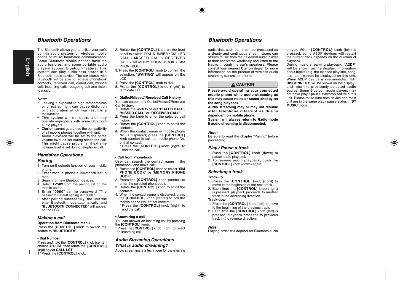 English11FZ502audio data  such that it can  be processed as a steady  and continuous stream. Users  can stream music from their external audio player to their car stereo wirelessly and listen to the tracks through  the car&rsquo;s speakers. Please consult your nearest Clarion dealer for more information on  the product of wireless  audio streaming transmitter offered.CAUTIONPlease avoid  operating your connected mobile  phone  while audio streaming as this may cause noise or sound choppy on the song playback.Audio streaming  may or may not  resume after  tele p h o n e   i n t e r r u p t   as  this  i s dependent on mobile phone.System  will always  return to  Radio mode if audio streaming is disconnected.Note:Be sure  to read the chapter  &ldquo;Pairing&rdquo; before proceeding.Play / Pause a track1.  Push the [CONTROL]  knob  (down) to pause audio playback.2.  To resume  audio playback, push the [CONTROL] knob (down) again.Selecting a trackTrack-up1.  Press the  [CONTROL]  knob (right) to move to the beginning of the next track.2.  Each time  the [CONTROL] knob (right) is pressed,  playback proceeds to another track in the advancing direction.Track-down1.   Press the [CONTROL] knob (left) to move to the beginning of the previous track.2.   Each  time  the  [CONTROL] knob (left)  is pressed, playback  proceeds to previous track in the reverse direction.Note:Playing order  will depend on Bluetooth audio Bluetooth Operationsplayer. When  [CONTROL]  knob (left)  is pressed, some  A2DP devices will restart the current  track depends on  the duration of playback.During music  streaming playback, &ldquo;A2DP&rdquo; will be  shown on the display.  Information about tracks (e.g. the elapsed playtime, songtitle, etc.)  cannot be displayed on  this unit. When A2DP  device is disconnected, &ldquo;BT DISCONNECT&rdquo; will be shown on the displayand return  to previously selected audio source. Some  Bluetooth audio players may not have play / pause synchronized with this unit. Please make sure both device and main unit are in the same play / pause status in BT MUSIC mode.Bluetooth OperationsThe Bluetooth allows you to utilize your car&rsquo;s built-in audio  system for wireless mobile phone or  music handsfree communication. Some Bluetooth  mobile phones have the audio features,  and some portable  audio players support  Bluetooth feature. This system  can  play  audio  data  stored  in  a Bluetooth audio  device. The car stereo  with Bluetooth will  be able to  retrieve phonebook contacts, received  call, dialed call, missed call, incoming  calls, outgoing call and  listen to music.Note:&bull;   Leaving it exposed  to high temperatures or direct  sunlight can cause  distortion or discoloration  which may result  in a malfunction.&bull;   This  system will not operate  or  may operate  improperly with some  Bluetooth audio players.&bull;   Clarion cannot guarantee the compatibility of all mobile phones together with unit.&bull;   Audio playback will  be set to the  same volume level as set during telephone call. This might  cause problems, if  extreme volume level is set during telephone call.Handsfree Operations Pairing1.   Turn on Bluetooth function of your mobile phone.2.  Enter mobile phone&rsquo;s Bluetooth  setup menu.3.  Search for new Bluetooth devices.4.   Select  FZ502  from the pairing list  on the mobile phone.5.   Ente r  &ldquo;0000&rdquo;  as the password  (The password default setting is &ldquo; 0000 &rdquo;).6.   After pairing successfully, the  unit will enter Bluetooth  mode automatically, and &ldquo;BLUETOOTH CONNECTED&rdquo; will appear on the LCD.Making a callOperation from Bluetooth menuPress the  [CONTROL] knob to switch  the source to &ldquo;BLUETOOTH&rdquo;. &bull; Dial NumberPress and hold the [CONTROL] knob (center)  choose ADJUST, then rotate the  [CONTROL] knob select CALL LST.1.   Press the [CONTROL] knob.2. Rotate  the [CONTROL] knob on  the front panel to switch: DIAL NUMBER / DIALLED CALL /  MISSED CALL / RECEIVED CALL /  MEMORY PHONEBOOK / SIM PHONEBOOK 3. Press the [CONTROL] knob to conrm the selection, &ldquo;WAITING&rdquo;  will appear on the LCD.4.  Press the [CONTROL] knob to dial.5.  Press the  [CONTROL]  knob (right) to terminate call.&bull;  Dialled/Missed/ Received Call HistoryYou can search any Dialled/Missed/Received Call History.1.   Rotate the knob to select &ldquo;DIALED CALL&rdquo;, &ldquo;MISSED CALL&rdquo; or &ldquo;RECEIVED CALL&rdquo;.2.  Press the knob  to  enter the selected call history.3.   Rotate the [CONTROL]  knob to scroll the contacts.4.  When the contact name  or mobile phone No. is  displayed, press the  [CONTROL] knob (center) to call the mobile phone No. of that contact.  *  Press the  [CONTROL]  knob (right) to end the call.&bull; Call from PhonebookUser can  search the contact name  in  the phonebook and make call.1.   Rotate the [CONTROL] knob to select &ldquo;SIM PHONE  BOOK&rdquo;  or  &ldquo;MEMORY PHONE BOOK&ldquo; .2.   Press  the  [CONTROL]  knob (center) to enter the selected phonebook.3.   Rotate the [CONTROL]  knob to scroll the contacts.4.   When the contact name is displayed, press the  [CONTROL] knob (center) to  call the mobile phone No. of that contact.  *  Press the  [CONTROL]  knob (right) to  end the call.&bull; Answering a callYou can answer an incoming call by pressing the [CONTROL] knob.*  Press the [CONTROL] knob (right) to reject an incoming call.Audio Streaming OperationsWhat is audio streaming?Audio streaming is a technique for transferring 