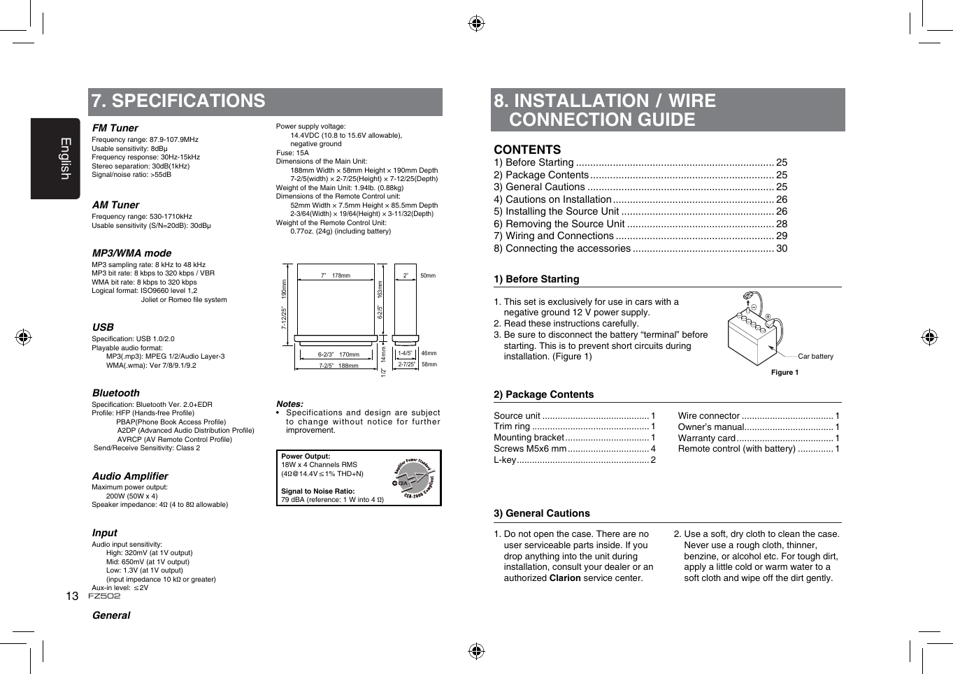 English13FZ5028.  INSTALLATION / WIRE CONNECTION GUIDE1) Before Starting1.  This set is exclusively for use in cars with a negative ground 12 V power supply.2. Read these instructions carefully.3.  Be sure to disconnect the battery &ldquo;terminal&rdquo; before starting. This is to prevent short circuits during installation. (Figure 1)2) Package Contents3) General Cautions1.  Do not open the case. There are no user serviceable parts inside. If you drop anything into the unit during installation, consult your dealer or an authorized Clarion service center.2.  Use a soft, dry cloth to clean the case. Never use a rough cloth, thinner, benzine, or alcohol etc. For tough dirt, apply a little cold or warm water to a soft cloth and wipe off the dirt gently.CONTENTS1) Before Starting ...................................................................... 252) Package Contents ................................................................. 253) General Cautions .................................................................. 254) Cautions on Installation ......................................................... 265) Installing the Source Unit ...................................................... 266) Removing the Source Unit .................................................... 287) Wiring and Connections ........................................................ 298) Connecting the accessories .................................................. 30Source unit .......................................... 1Trim ring .............................................. 1Mounting bracket ................................. 1Screws M5x6 mm ................................ 4L-key .................................................... 2Wire connector .................................... 1Owner&rsquo;s manual................................... 1Warranty card ...................................... 1Remote control (with battery) .............. 1Car batteryFigure 1FM TunerFrequency range: 87.9-107.9MHzUsable sensitivity: 8dB&mu;Frequency response: 30Hz-15kHzStereo separation: 30dB(1kHz)Signal/noise ratio: >55dBAM TunerFrequency range: 530-1710kHzUsable sensitivity (S/N=20dB): 30dB&mu;MP3/WMA modeMP3 sampling rate: 8 kHz to 48 kHzMP3 bit rate: 8 kbps to 320 kbps / VBRWMA bit rate: 8 kbps to 320 kbpsLogical format: ISO9660 level 1,2                          Joliet or Romeo le systemUSBSpecication: USB 1.0/2.0Playable audio format:   MP3(.mp3): MPEG 1/2/Audio Layer-3   WMA(.wma): Ver 7/8/9.1/9.2BluetoothSpecication: Bluetooth Ver. 2.0+EDRProle: HFP (Hands-free Prole)   PBAP(Phone Book Access Prole)   A2DP (Advanced Audio Distribution Prole)   AVRCP (AV Remote Control Prole) Send/Receive Sensitivity: Class 2Audio AmplierMaximum power output:   200W (50W x 4)Speaker impedance: 4&Omega; (4 to 8&Omega; allowable)InputAudio input sensitivity:   High: 320mV (at 1V output)   Mid: 650mV (at 1V output)   Low: 1.3V (at 1V output)   (input impedance 10 k&Omega; or greater)Aux-in level: &le;2VGeneral7. SPECIFICATIONSPower supply voltage:    14.4VDC (10.8 to 15.6V allowable),    negative ground Fuse: 15ADimensions of the Main Unit:     188mm Width &times; 58mm Height &times; 190mm Depth   7-2/5(width) &times; 2-7/25(Height) &times; 7-12/25(Depth)Weight of the Main Unit: 1.94lb. (0.88kg)Dimensions of the Remote Control unit:   52mm Width &times; 7.5mm Height &times; 85.5mm Depth  2-3/64(Width) &times; 19/64(Height) &times; 3-11/32(Depth)Weight of the Remote Control Unit:   0.77oz. (24g) (including battery)Notes:&bull;    Specifications  and design are subject to change  without notice for further improvement.Power Output:18W x 4 Channels RMS(4&Omega;@14.4V&le;1% THD+N)Signal to Noise Ratio:79 dBA (reference: 1 W into 4 &Omega;)6-2/3&rdquo;   170mm7-2/5&rdquo;   188mm2-7/25&rdquo;    58mm6-2/5&rdquo;    163mm1/2&rdquo;   14 m1-4/5&rdquo;      46mm2&rdquo;        50mm  7&rdquo;    178mm7-12/25&rdquo;    190mmm