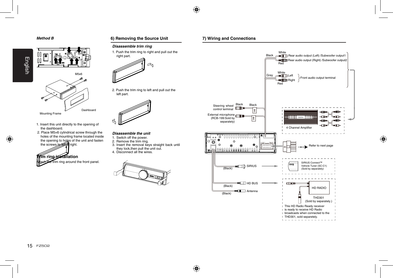 English15FZ5027) Wiring and ConnectionsFront audio output terminal BlackGray WhiteWhiteLeftRightRedRedExternal microphone(RCB-199:Sold by separately)Rear audio output (Left) /Subwoofer output1Rear audio output (Right) /Subwoofer output2SWCRefer to next page4 Channel AmplierAntennaHD BUSBlackBlack(Black)(Black)(Black)Steering wheel control terminalSIRIUSHD RADIOTHD301(Sold by separately.)SIRIUS Connect&trade; Vehicle Tuner (SC-C1)(Sold by separately)MICThis HD Radio Ready receiver is ready to receive HD Radio broadcasts when connected to the THD301, sold separetely.Method B 6) Removing the Source UnitMounting FrameDashboardM5x61. Insert this unit directly to the opening of the dashboard. 2. Place M5&times;6 cylindrical screw through the holes of the mounting frame located inside the opening to holes of the unit and fasten the screws to left &amp; right.Trim ring installationAttach the trim ring around the front panel.Disassemble trim ring1. Push the trim ring to right and pull out the right part.2. Push the trim ring to left and pull out the left part.Disassemble the unit1.  Switch off the power.2.  Remove the trim ring.3.   Insert the removal keys straight back until they lock,then pull the unit out.4.  Disconnect all the wires.