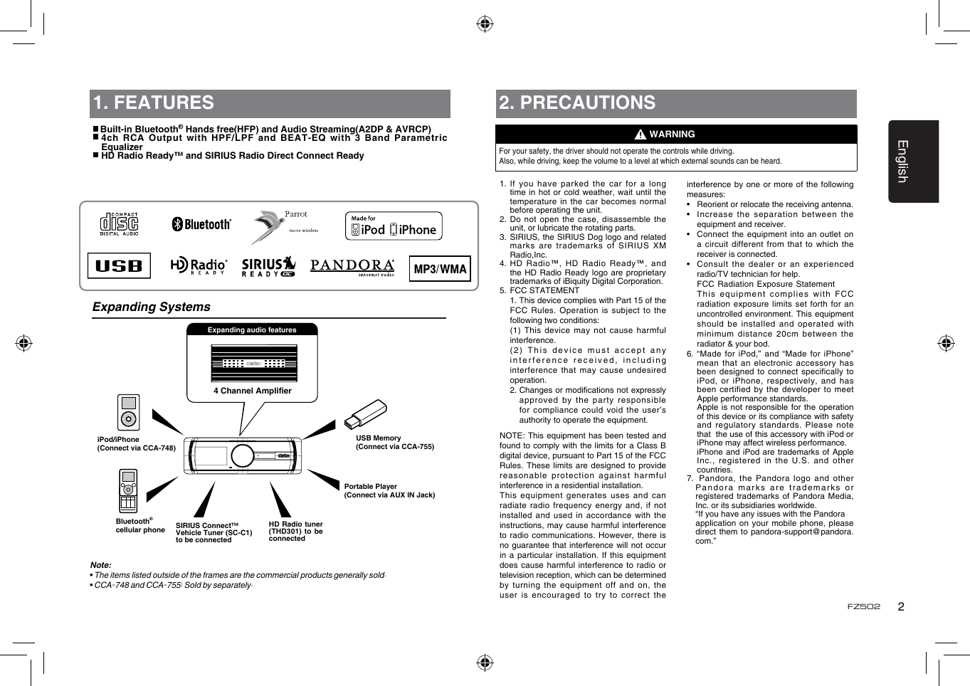 English2FZ5021. FEATURESExpanding Systems4 Channel AmplierPortable Player(Connect via AUX IN Jack)USB Memory(Connect via CCA-755)iPod/iPhone(Connect via CCA-748)Bluetooth&reg;cellular phoneExpanding audio featuresNote:&bull; The items listed outside of the frames are the commercial products generally sold.&bull; CCA-748 and CCA-755: Sold by separately. Built-in Bluetooth&reg; Hands free(HFP) and Audio Streaming(A2DP &amp; AVRCP)  4ch RCA Output with HPF/LPF and BEAT-EQ with 3 Band Parametric  Equalizer HD Radio Ready&trade; and SIRIUS Radio Direct Connect ReadyHD Radio tuner (THD301) to be connectedSIRIUS Connect&trade; Vehicle Tuner (SC-C1) to be connected2. PRECAUTIONSFor your safety, the driver should not operate the controls while driving. Also, while driving, keep the volume to a level at which external sounds can be heard.1.  If you  have parked the  car  for a long time in  hot or cold  weather, wait until the temperature in  the car becomes normal before operating the unit.2.  Do not open the  case, disassemble the unit, or lubricate the rotating parts.3.   SIRIUS, the SIRIUS Dog logo and related marks are  trademarks of SIRIUS  XM Radio,Inc.4.  HD Radio&trade;,  HD Radio Ready&trade;, and the HD  Radio Ready logo are  proprietary trademarks of iBiquity Digital Corporation.5.  FCC STATEMENT   1. This device complies with Part 15 of the FCC  Rules.  Operation  is  subject  to  the following two conditions:   (1)  This  device  may  not  cause  harmful interference.   (2) This device  must accept any interference received, including interference that  may cause undesired operation.   2.  Changes or modications not expressly approved by  the party responsible for compliance  could void the user&rsquo;s authority to operate the equipment.NOTE: This  equipment has been  tested and found to comply  with the limits for a Class B digital device, pursuant to Part 15 of the FCC Rules. These  limits are designed to  provide reasonable protection  against harmful interference in a residential installation.This equipment  generates uses and can radiate radio  frequency energy and, if  not installed and  used in accordance with the instructions, may  cause harmful interference to radio  communications. However, there is no guarantee  that interference will not  occur in a  particular installation. If this  equipment does cause  harmful interference to  radio or television reception, which can be determined by turning  the equipment off  and on, the user is  encouraged to try to  correct the  WARNINGinterference by one  or  more of  the following measures:&bull;   Reorient or relocate the receiving antenna.&bull;   Increase the  separation  between the equipment and receiver.&bull;   Connect the  equipment  into an outlet on a circuit  different from that  to which the receiver is connected.&bull;   Consult the  dealer or an  experienced radio/TV technician for help.   FCC Radiation Exposure Statement   Th i s   e q u ipment  c o m p l i es  with  FC C radiation exposure  limits set forth  for  an uncontrolled environment. This equipment should be  installed and operated with minimum distance  20cm between the radiator &amp; your bod.6.  &ldquo;Made  for iPod,&rdquo; and  &ldquo;Made  for iPhone&rdquo; mean that  an electronic accessory has been designed  to connect specifically to iPod, or  iPhone, respectively, and has been certified  by the developer to  meet Apple performance standards.   Apple is not responsible for  the operation of this device or its compliance with safety and regulatory  standards. Please note that  the use of this accessory with iPod or  iPhone may affect wireless performance.   iPhone and  iPod are trademarks  of  Apple Inc., registered  in the U.S. and  other countries.7.   Pandora, the Pandora  logo and other Pandora marks  are trademarks or registered trademarks  of Pandora Media, Inc. or its subsidiaries worldwide.   &ldquo;If you have any issues with the Pandora  application on  your mobile phone,  please direct them  to pandora-support@pandora.com.&rdquo;