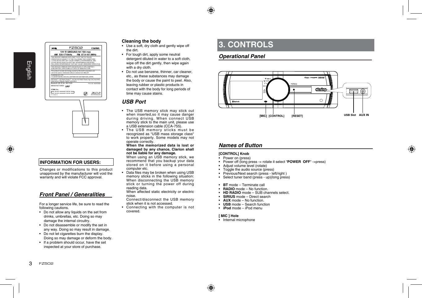 English3FZ502Front Panel / GeneralitiesFor a longer service life, be sure to read the following cautions.&bull;   Do not allow any liquids on the set from drinks, umbrellas, etc. Doing so may damage the internal circuitry.&bull;   Do not disassemble or modify the set in any way. Doing so may result in damage.&bull;   Do not let cigarettes burn the display. Doing so may damage or deform the body.&bull;   If a problem should occur, have the set inspected at your store of purchase.[CONTROL] Knob&bull;  Power on (press)&bull;  Power off (long press -> rotate it select &ldquo;POWER  OFF&ldquo; ->press)&bull;  Adjust volume level (rotate)&bull;   Toggle the audio source (press)&bull;  Previous/Next search (press - left/right )&bull;  Select tuner band (press - up)(long press)&bull;  BT mode &ndash; Terminate call&bull;  RADIO mode &ndash; No function.&bull;  HD RADIO mode &ndash; SUB channels select.&bull;  SIRIUS mode &ndash; Direct search&bull;  AUX mode &ndash; No function.&bull;  USB mode &ndash; Search function&bull;  iPod mode &ndash; iPod menu[ MIC ] Hole &bull;  Internal microphone3. CONTROLSOperational PanelNames of Button[CONTROL] [RESET] USB Slot[MIC] AUX ININFORMATION FOR USERS:Changes or  modifications to this product unapproved by the manufacturer will void the warranty and will violate FCC approval.Cleaning the body&bull;   Use a soft, dry cloth and gently wipe off the dirt. &bull;   For tough dirt, apply some neutral detergent diluted in water to a soft cloth, wipe off the dirt gently, then wipe again with a dry cloth. &bull;   Do not use benzene, thinner, car cleaner, etc., as these substances may damage the body or cause the paint to peel. Also, leaving rubber or plastic products in contact with the body for long periods of time may cause stains.USB Port&bull;   The  USB  memory stick may stick  out when inserted,so  it may cause danger during driving.  When connect USB memory stick to the main unit, please use a USB extension cable (CCA-755).&bull;   The USB  memory sticks must be recognized as  &ldquo;USB mass storage class&ldquo; to work  properly. Some models may  not operate correctly.   When the memorized  data  is lost or damaged by  any chance, Clarion shall not be liable for any damage.   When using an USB  memory  stick, we recommend that  you backup your data stored on  it before using a  personal computer etc.&bull;   Data les may be broken when using USB memory sticks  in the following situation: When disconnecting  the USB memory stick or  turning the power  off during reading data.   When affected  static electricity or  electric noise.   Connect/disconnect  the  USB memory stick when it is not accessed.&bull;    Connecting  with  the computer is not covered.FCC ID: AX2FZ502CHINA530-1710kHz 87.9-107.9MHzBluetooth QD ID No.: B017439 THIS DEVICE COMPLIES WITH PART 15 OF THE FCC RULES. OPERATION IS SUBJECT TO THE FOLLOWING TWO CONDITIONS:(1)THIS DEVICE MAY NOT CAUSE HARMFUL INTERFERENCE, AND (2)THIS DEVICE MUST ACCEPT ANY INTERFERENCE RECEIVED, INCLUDING INTERFERENCE THAT MAY CAUSE UNDESIRED OPERATION.THIS DEVICE COMPLIES WITH DHHS RULES 21 CFR CHAPTER I SUBCHAPTER J APPLICABLE AT DATE OF MANUFACTURE.CLARION CO.,LTD.7-2,SHINTOSHIN,CHUO-KU,SAITAMA-SHI,SAITAMA-KEN,JAPANThis product includes technology owned by Microsoft Corporation andcannot be used or distributed without a license from MSLGP.MANUFACTURED:URFHD Radio&trade;, HD Radio Ready&trade;, and the HD Radio Ready logo are proprietary trademarks of iBiquity Digital Corporation.PN:12707000XXXXTX-10XXX-X