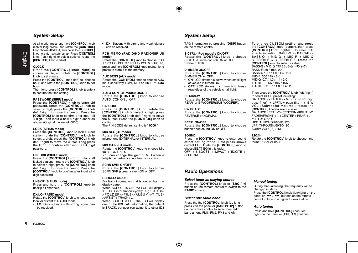 English5FZ502At all  mode, press and  hold [CONTROL] knob (center long  press), and rotate the  [CONTROL] knob choose ADJUST, then press the [CONTROL] knob to  enter system setup.  Press [CONTROL] knob (left  / right) to  select  options, rotate the [CONTROL] knob to adjust. CLOCKPress the  [CONTROL] knob (right)  to  choose minute,  and rotate the [CONTROL] knob to set minute.Press the [CONTROL] knob (left) to  choose hour, and rotate the [CONTROL] knob to set hour.Then long  press [CONTROL] knob (center) to conrm the time setting.PASSWORD (SIRIUS mode)Press the  [CONTROL] knob to  enter old password, rotate  the [CONTROL] knob  to select a  digit, press the  [CONTROL]  knob (left /  right) to move the  cursor.  Press the [CONTROL] knob  to confirm after  input  all 4 digit.  Then input a new  4-digit number as above. (Original password: 0000)LOCK (SIRIUS mode)Press the  [CONTROL]  knob to lock current station, rotate  the [CONTROL] the knob  to select a  digit, press the  [CONTROL]  knob (left /  right) to move the  cursor.  Long press the knob  to confirm after  input  all 4 digit password.UNLOCK (SIRIUS mode)Press the  [CONTROL] knob to unlock  all locked stations,  rotate the [CONTROL] knob to select a digit, press the [CONTROL] knob (left /  right) to move the  cursor.  Press the [CONTROL] knob to conrm after input all 4 digit password.UNSKIP (SIRIUS mode)Press and  hold the [CONTROL]  knob  to unskip all channels. DX/LO (RADIO mode)Rotate the [CONTROL] knob to choose radio local or distant at RADIO mode.&bull;   LO: Only  stations with strong signal  can be received.System Setup&bull;   DX: Stations with strong and weak signals can be received.PCH  MEMO  (RADIO/HD  RADIO/SIRIUS mode)Rotate the [CONTROL] knob to choose PCH 1 / PCH 2 / PCH 3 / PCH 4 / PCH 5 or PCH 6, press and hold [CONTROL] knob (center long press) to store it in the memory.AUX SENS (AUX mode)Rotate the [CONTROL] knob to choose AUX input sensitivity  LOW,  MID or HIGH at  AUX mode.AUTO CON (BT mode): ON/OFFRotate the  [CONTROL]  knob to choose  AUTO  CON ON or OFF.PIN CODEPress the  [CONTROL] knob, rotate the [CONTROL] knob  to select a  digit,  press the [CONTROL]  knob (left / right)  to  move the cursor.  Press the [CONTROL] knob to conrm.The PIN CODE default setting is &ldquo; 0000 &ldquo;.MIC SEL (BT mode)Rotate the  [CONTROL]  knob to choose microphone EXTERNAL or INTERNAL.MIC GAIN (BT mode)Rotate the  [CONTROL] knob to choose Mic gain: 1, 2, 3, 4, 5.You can  change the gain of  MIC when a telephone partner cannot hear your voice.SCRN SVR: ON/OFFRotate the  [CONTROL]  knob to choose SCRN SVR (screen saver) ON or OFF.SCROLL: ON/OFFFor track  information that is longer  than  the display panel:When SCROLL  is ON, the  LCD will display ID3 TAG  information cyclely, e.g.: TRACK->FOLDER->FILE->ALBUM->TITLE->ARTIST->TRACK->...When SCROLL  is  OFF, the LCD will  display one of  the ID3 TAG  information, the default is TRACK, but user can adjust it to other ID3 System SetupTAG information  by pressing [DISP] button on the remote control.S-CTRL (iPod mode) : ON/OFFRotate the  [CONTROL] knob to  choose S-CTRL (Simple control) ON or OFF.* Refer to P18.DIMMER: ON/OFFRotate the  [CONTROL]  knob to choose DIMMER ON or OFF.&bull;   ON: LCD dimmer is active when small light of vehicle is turned ON.&bull;   OFF: LCD  always maximum brightness regardless of the vehicle small light.REAR/S-WRotate the  [CONTROL]  knob to choose REAR  or S-WOOFER(SUB-WOOFER).SW PHASERotate the  [CONTROL]  knob to choose REVERSE or NORMAL.BEEP: ON/OFFRotate the  [CONTROL]  knob to choose button beep sound ON or OFF.SOUNDPress the  [CONTROL]  knob  to enter sound effect  setting   mode.  First  press  shows current EQ.  Rotate the [CONTROL]  knob  to chooseBEAT EQ in this order:OFF -> B-BOOST ->  IMPACT -> EXCITE  -> CUSTOMTo change  CUSTOM setting, and press the  [CONTROL]  knob (center), then  press [CONTROL] knob  (right/left) to select EQ effects including:  BASS-G  -> BASS-F -> BASS-Q ->  MID-G -> MID-F ->  MID-Q -> TREBLE-G  -> TREBLE-F, rotate  the [CONTROL] knob to select a value.BASS-G / MID-G / TREBLE-G: (-7)- (+7)BASS-F: 50 / 100 / 200BASS-Q : 0.7 / 1.0 / 1.4 / 2.0MID-F: 500 / 1K / 2K MID-Q: 0.7 / 1.0 / 1.4 / 2.0TREBLE-F: 5K / 10K / 15KTREBLE-Q: 0.7 / 1.0 / 1.4 / 2.0Then press the [CONTROL] knob (left / right) to select USER preset including:BALANCE -> FADER -> M-B EX ->HPF(high pass  filter) ->  LPF(low  pass  filter)  ->  S-W VO L   (S u b wo o f er   Vo l um e ) ,  r otate   the [CONTROL] knob to select a value.BALANCE:LEFT 1-7->CENTER->RIGHT 1-7FADER:FRONT 1-7->CENTER->REAR 1-7M-B EX: ON/OFFHPF: THROUGH/60/90/120LPF: THROUGH/60/90/120SUBW VOL: (-6)-(+6)12/24HRotate the [CONTROL] knob to choose time format: 12 or 24 hour.Radio OperationsSelect tuner as playing sourcePress the  [CONTROL] knob  or  [SRC  /  ]button on the remote control to switch to the RADIO source. Select one radio bandPress the the [CONTROL] knob (up long press ) on the panel or [BAND/TOP] button on the remote control to select one radio band among FM1, FM2, FM3 and AM.Manual tuningDuring manual tuning, the frequency will be changed in steps.Press the [CONTROL] knob (left/right) on the panel or [   ,    ] buttons on the remote control to tune in a higher / lower station.Auto tuningPress and hold [CONTROL] knob (left/right) on the panel or [   ,    ] buttons 