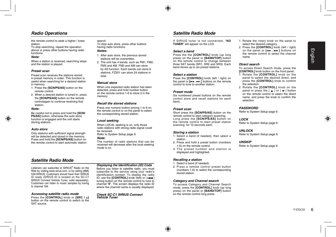English6FZ502Radio OperationsSatellite Radio ModeSatellite Radio ModeListeners can  subscribe to SIRIUS&reg; Radio  on the Web by visiting www.sirius.com, or by calling (888) 539-SIRIUS. Customers should have their SIRIUS ID ready  (SIRIUS ID is located  on  the SC-C1 SIRIUS Connect  Vehicle Tuner, solid  separately). Customers can listen to music  samples by tuning to channel 184.Accessing satellite radio modePress the  [CONTROL] knob  or  [SRC  /  ] button on the remote control to switch to the SAT source. Displaying the Identication (ID) CodeBefore you  listen to satellite radio,  you must subscribe to  the service using your  radio&rsquo;s identification number.  To display the radio ID, use the [CONTROL] knob (left) or [  ] tuning button on the remote control to tune to channel &ldquo;0&rdquo;. The screen displays the radio ID where the channel name is usually displayed.Check SC-C1 SIRIUS Connect Vehicle Tunerthe remote control to seek a higher / lower station.To stop searching, repeat the operation above or press other buttons having radio functions.Note:When a station is received, searching stops and the station is played.Preset scan Preset scan receives the stations stored in preset memory in order. This function is useful when searching for a desired station in memory. 1.  Press the [SCN/PS/AS] button on the remote control. 2.  When a desired station is tuned in, press the [SCN/PS/AS] button on the remote controlagain to continue receiving that station. Note:Be careful not to press and hold the [SCN/PS/AS] button, otherwise the auto store function is engaged and the unit starts storing stations. Auto storeOnly stations with sufcient signal strength will be detected and stored in the memory.Press and hold the [SCN/PS/AS] button on the remote control to start automatic station search.To stop auto store, press other buttons having radio functions.Notes:1.  After auto store, the previous stored stations will be overwritten.2.  The unit has 4 bands, such as FM1, FM2, FM3 and AM. FM3 and AM can store by AS function. Each bands can store 6 stations, FZ501 can store 24 stations in total.Manual storeWhen one expected radio station has been detected, press and hold number button on the remote control 1-6 to store it in the memory.Recall the stored stationsPress one numeric button among 1 to 6 on the remote control or on the panel to select the corresponding stored station.Local seekingWhen LOCAL seeking is on, only those radio stations with strong radio signal could be received.Refer to System Setup page 9.Note:The number  of radio stations  that can be received will decrease after the local seeking mode is on.If SIRIUS  tuner is not connected,  &ldquo;NO TUNER&rdquo; will appear on the LCD.Select a bandPress the  the [CONTROL] knob (up  long press) on  the panel or  [BAND/TOP]  button on the  remote control to change between three SAT bands (SR1, SR2 and SR3). Each band stores up to six preset stations.Select a stationPress the  [CONTROL] knob (left /  right)  on the panel or [ ,   ] buttons on the remote control to tune to another station. Preset modeSix numbered  preset buttons on the  remote control store  and recall stations  for each band. Preset scanShort press  the [SCN/PS/AS] button on  the remote control to start category scanning.Long press  the  [SCN/PS/AS] button on the remote  control to start preset  station scanning  for 10 seconds each.Storing a station1.  Select  a band (if needed),  then  select a station.2.  Press and  hold  a preset button (numbers 1-6) on the remote control.3.  The preset number  and  station is displayed and highlighted.Recalling a station1.   Select a band (if needed).2.  Press  a remote control preset  button (numbers 1-6) to select the corresponding stored station.Category and Channel searchTo access  Category and Channel Search mode, press  the  [CONTROL] knob (up long press) on  the panel or  [BAND/TOP]  button on the remote control long press. 1.  Rotate the  rotary  knob on the panel  to select the desired category.2.   Press  the [CONTROL] knob (left  / right) on the  panel or [  ,    ]  buttons on the remote  control to select  the channel name.Direct searchTo access  Direct Search mode,  press  the [CONTROL] knob button on the front panel. 1.  Rotate the [CONTROL] knob  on  the panel to  select the desired direct,  and press the  [CONTROL] knob to  confirm the selection. 2.  Rotate the [CONTROL] knob  on  the panel or  press the [   ] or  [   ]  button on the  remote control to  select the direct name, and  press the knob to  conrm the selection.PASSWORDRefer to System Setup page 9.LOCKRefer to System Setup page 9.UNLOCKRefer to System Setup page 9.UNSKIPRefer to System Setup page 9.