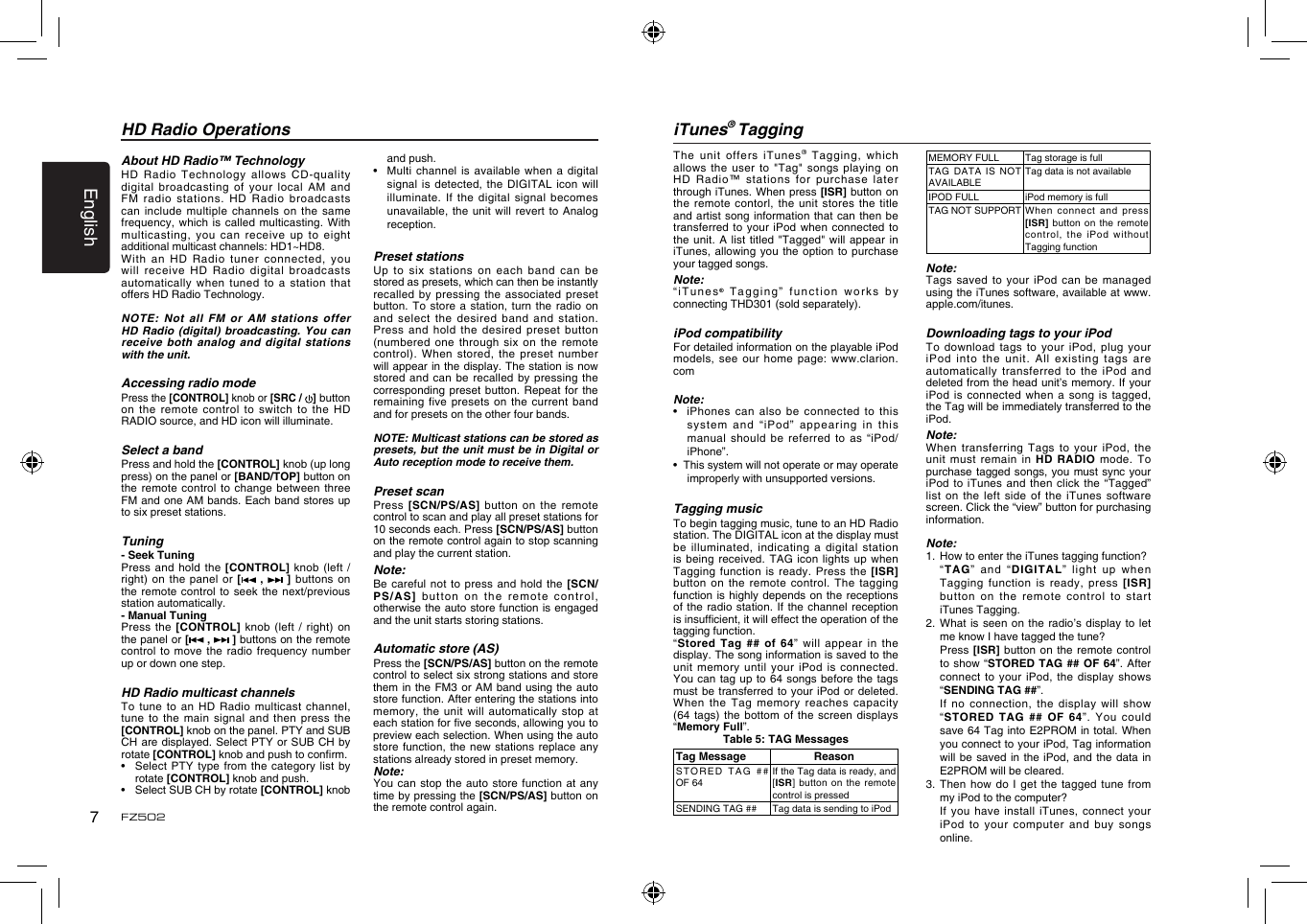English7FZ502HD Radio OperationsAbout HD Radio&trade; TechnologyHD Radio  Technology allows CD-quality digital broadcasting  of your local AM  and FM radio  stations. HD Radio broadcasts can include  multiple channels on  the same frequency, which  is called multicasting. With multicasting, you  can receive up to  eight additional multicast channels: HD1~HD8. With an  HD Radio tuner  connected, you will receive  HD Radio digital broadcasts automatically when  tuned to a  station that offers HD Radio Technology. NOTE: Not  all FM or AM  stations  offer HD Radio  (digital)  broadcasting. You can receive both  analog and digital stations with the unit.Accessing radio modePress the [CONTROL] knob or [SRC /  ] button on the  remote control to switch  to the HD RADIO source, and HD icon will illuminate.Select a bandPress and hold the [CONTROL] knob (up long press) on the panel or [BAND/TOP] button on the remote  control to change  between three FM and one AM bands. Each band stores up to six preset stations.Tuning- Seek TuningPress and  hold the [CONTROL] knob  (left / right) on  the panel or  [  ,   ]  buttons on the remote  control to seek the  next/previous station automatically. - Manual TuningPress the  [CONTROL] knob (left  / right)  on the panel or [ ,   ] buttons on the remote control to  move the radio  frequency number up or down one step.HD Radio multicast channelsTo tune  to an HD  Radio  multicast channel, tune to  the main signal  and  then press the [CONTROL] knob on the panel. PTY and SUB CH are displayed. Select PTY or SUB CH  by rotate [CONTROL] knob and push to conrm.&bull;    Select  PTY type from the  category list by rotate [CONTROL] knob and push.&bull;    Select SUB CH by rotate [CONTROL] knob and push.&bull;   Multi channel is available  when a digital signal is  detected,  the  DIGITAL icon will illuminate. If  the digital signal becomes unavailable, the  unit will revert to  Analog reception.Preset stationsUp to  six stations on each  band can be stored as presets, which can then be instantly recalled by  pressing the associated  preset button. To  store a station, turn  the radio on and select  the desired band and  station. Press and  hold the desired  preset  button (numbered one  through six on  the remote control). When  stored, the preset number will appear in the display. The station is now stored and  can be recalled by  pressing the corresponding preset  button. Repeat for the remaining five  presets on the current  band and for presets on the other four bands.NOTE: Multicast stations can be stored as presets, but the unit must be  in Digital or Auto reception mode to receive them.Preset scanPress [SCN/PS/AS]  button on the  remote control to scan and play all preset stations for 10 seconds each. Press [SCN/PS/AS] button on the remote control again to stop scanning and play the current station.Note:Be careful  not to press and  hold  the  [SCN/PS/AS] button  on the remote control, otherwise the auto store function is engaged and the unit starts storing stations.Automatic store (AS)Press the [SCN/PS/AS] button on the remote control to select six strong stations and store them in  the FM3 or AM  band using the auto store function. After entering the stations into memory, the  unit will automatically stop  at each station for ve seconds, allowing you to preview each selection. When using the auto store function, the new stations  replace any stations already stored in preset memory.Note:You can  stop the auto  store  function at any time by pressing the [SCN/PS/AS] button on the remote control again.iTunes&reg; TaggingThe unit  offers iTunes&reg; Tagging,  which allows the  user to "Tag" songs  playing on HD Radio&trade;  stations for purchase later through iTunes. When press [ISR] button on the remote  contorl, the unit stores  the  title and artist  song information that can then  be transferred to  your iPod when  connected to the unit.  A list titled  "Tagged" will appear in iTunes, allowing  you the option  to  purchase your tagged songs.Note:&ldquo;iTunes&reg; Tagging&rdquo;  function works by connecting THD301 (sold separately).iPod compatibilityFor detailed information on the playable iPod models, see  our home page: www.clarion.comNote:&bull;   iPhones can also be  connected to this system  and  &ldquo;iP od &rdquo;  appearing   in  this manual should  be referred to as  &ldquo;iPod/iPhone&rdquo;.&bull;  This system will not operate or may operate improperly with unsupported versions.Tagging musicTo begin tagging music, tune to an HD Radio station. The DIGITAL icon at the display must be illuminated,  indicating a digital  station is being  received. TAG icon lights  up when Tagging function  is ready. Press the  [ISR] button on  the remote control. The  tagging function is  highly depends on the  receptions of the  radio station. If the  channel  reception is insufcient, it will effect the operation of the tagging function.&ldquo;Stored Tag  ## of 64&rdquo;  will appear in the display. The song information is saved to the unit memory  until your iPod is  connected. You can  tag up to 64  songs before the tags must be  transferred to your iPod  or deleted. When the  Tag memory reaches  capacity (64  tags) the  bottom of  the  screen displays &ldquo;Memory Full&rdquo;.Table 5: TAG MessagesTag Message ReasonST O R E D   TA G   ## OF 64If the Tag data is ready, and [ISR] button on the remote control is pressedSENDING TAG ## Tag data is sending to iPodMEMORY FULL Tag storage is fullTAG DATA IS NOT AVAILABLETag data is not availableIPOD FULL iPod memory is fullTAG NOT SUPPORT When  connect  and  press [ISR] button on  the remote control, the iPod  without Tagging functionNote:Tags saved  to your iPod can  be managed using the iTunes software, available at www.apple.com/itunes.Downloading tags to your iPodTo download  tags to your iPod,  plug your iPod into  the unit. All  existing  tags are automatically transferred  to  the iPod and deleted from the head unit&rsquo;s memory. If your iPod is  connected when a song  is tagged, the Tag will be immediately transferred to the iPod.Note:When transferring  Tags to your  iPod,  the unit must  remain in HD RADIO mode.  To purchase tagged  songs, you must  sync your iPod to  iTunes and then  click the &ldquo;Tagged&rdquo; list on  the left side of  the iTunes software screen. Click the &ldquo;view&rdquo; button for purchasing information.Note:1.  How to enter the iTunes tagging function?  &ldquo;TAG&rdquo;  and  &ldquo;DIGITAL&rdquo;  light  up  wh en Tagging function  is ready, press [ISR] button on  the remote control to  start iTunes Tagging.2. What is  seen on the radio&rsquo;s  display to let me know I have tagged the tune?  Press [ISR]  button on the remote  control to show  &ldquo;STORED TAG ##  OF  64&rdquo;. After connect to  your iPod, the display  shows &ldquo;SENDING TAG ##&rdquo;.    If no connection,  the display will show &ldquo;STORED TAG  ## OF 64&rdquo;. You  could save 64 Tag into E2PROM in  total. When you connect to your iPod, Tag information will be  saved in the  iPod, and the data  in E2PROM will be cleared.3. Then how do  I  get the tagged  tune  from my iPod to the computer?  If you  have  install  iTunes,  connect  your iPod to  your computer and  buy songs online.
