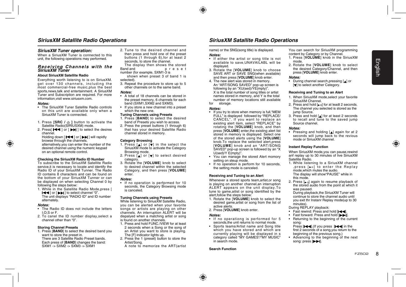 English8FZ502SiriusXM Satallite Radio Operations SiriusXM Satallite Radio OperationsSiriusXM Tuner operation:When a  SiriusXM Tuner is  connected  to this unit, the following operations may performed.Receiving Channels with the SiriusXM TunerAbout SiriusXM Satellite RadioEverything worth  listening to is  on SiriusXM. get over  130  channels, including the most commercial-free  music,plus the best sports,news,talk and entertainment. A  SiriusXM Tuner and  Subscription are required. For  more information,visit www.siriusxm.com.Notes:&bull;    The SiriusXM Tuner Satellite  Radio controls on this  unit are available only  when a SiriusXM Tuner is connected.1.   Press  [SRC  /    ]  button  to  activate  the Satellite Radio(SIRIUSXM) mode.2.   Press[   ]  or [   ]  to select the desires channel.  Holding down [   ] or [   ] will rapidly    browse through the channels.  alternatively,you can enter the number of the    desired channel using the numeric keypad    on an optional remote control. Checking the SiriusXM Radio ID NumberTo subscribe  to the SiriusXM Satellite  Radio service,it is necessary to locate and identify the Radio ID  of your SiriusXM Tunner.  The Radio ID contains  8 characters and can  be found on the bottom  of your SiriusXM  Tunner or can be displayed  on when selecting Channel  0 by following the steps below:1.   While  in the Satellite Radio  Mode,press [  ] or [   ] to select channel &ldquo;0&rdquo;.  The unit displays &ldquo;RADIO ID&rdquo; and ID number    alternately.Notes:&bull;    The  Radio  ID does not  include  the letters I,O,S or F.2.   To  canel  the  ID  number  display,select  a channel other than &ldquo;0&rdquo;.Storing Channel Presets1.   Press [BAND] to select the desired band you want to store the preset in.  There are 3 Satellite Radio Preset bands.  Each press of [BAND] changes the band:    SXM1 -> SXM2 -> SXM3 -> SXM12.  Tune to  the desired channel and then press  and hold one  of  the preset buttons (1  through 6),for at  least 2 seconds, to store the channel.  The  display  then  shows  the  stored Band and     p r e s e t number (for example, SXM1-3 is      shown when  preset 3 of band  1 is selected).3.  Repeat the procedure to  store  up to 5 other channels on to the same band.Notes:&bull;    A total of 18 channels can be stored in the preset memory, 6 channels for each band (SXM1,SXM2 and SXM3).&bull;    If you store a new channel into a preset which the new one.Tuning Channels using Presets1.   Press  [BAND]  to  select  the  desired band of Presets you wish to access.2.  Press the  preset buttons (1 through  6) that has  your desired Satellite Radio channel stored in memory.Category Browsing1.   Pre ss  [ ] or [ ] in  the  select the SiriusXM mode to activate the Category Browsing mode.2.   Press   [ ]  or  [ ]  to  select   desi red category.3.  Rotate the  [VOLUME]  knob to select to desired  channel within the selected Category, and  then press [VOLUME] enter.Notes:&bull;    If no operation  is  perfprmed for 10 seconds, the  Category Browsing mode is canceled.Tuning Channels using PresetsWhile listening to SiriusXM Satellite Radio, you can  be alerted when  your  favorite songs or  artists are playing on  other channels. An  interruption ALERT will be dispalyed when  a matching artist or  song is found on another channels. 1.   Press and hold FUNC./VIEW for at least 2 seconds when a Song or the song of an  Artist  you  want to store  is playing. The [F] indicator lights up.2.   Press the 1 (preset) button to store the Artist/Song.  A note to memorize the  ART(artist name) or the SNG(song title) is displayed.Notes:&bull;    If either the  artist  or song title is not available to  save,UNAVAILABL will be displayed.3.   Rotate  the  [VOLUME]  knob to choose SAVE ART  or SAVE SNG(when available) and then press [VOLUME] knob enter.4.   The new alert was stored in memory.  An &ldquo;ART/SONG SAVED&rdquo; pop-up screen is    following by an &ldquo;XU(sed)/YE(mpty)&rdquo;.  X is the total number of song titles or artist    names stored in memory, and Y is the total    number of memory locations still  available for     storage.Notes:&bull;    If you try to store when memory is full,&ldquo;MEM FULL&rdquo; is displayed  followed by &ldquo;REPLACE/CANCE L&rdquo;.   If  you   wan t  to  re place  an existing  alert item,  select &ldquo;REPLACE&rdquo;  by rotating the  [VOLUME] knob,  and  then press [VOLUME] enter,the existing alert list stored in  memory is displayed. Select  one of the  stored alerts using the  [VOLUME] knob.To replace  the selected alert,press [VOLUME] knob  and an &ldquo;ART/SONG SAVED&rdquo; pop-up screen is followed by an &ldquo;X U(sed)/Y E(mpty)&rdquo;.&bull;    You can manage the  stored Alert momory setting on steup mode.&bull;    If no  operation is perform for  10 seconds, the setting mode is canceled.Receiving and Tuning to an AlertWhenever a  stored sports team,artist,or song is playing  on another channel,an interruption ALERT appears  on the unit display.To tune to  game,aitist or song identified  by the alert,follow the steps below:1.  Rotate  the [VOLUME] knob  to select the desired game,artist  or song from the  list of active alerts.2.   Press [VOLUME] knob enter.Notes:&bull;    If no operationg is  performed for 5 seconds,the unit returns to normal mode.&bull;    Sports  teams/Artist  name  and  Song  title which you  have stored and which  are currently playing will be displayed  in s category called &ldquo;MY GAMES&rdquo;/&ldquo;MY MUSIC&rdquo; in search mode.Search FunctionYou can  search for SiriusXM programming content by Category or by Channel.1.   Press  [VOLUME] knob in the  SiriusXM mode.2.  Rotate the  [VOLUME] knob to select the desired  Category/Channel, and then press [VOLUME] knob enter.Notes:&bull;    During channel search,pressing [ ] or   [ ] to select another Category.Receiving and Tuning to an Alert1.   When SiriusXM mode,select your favorite SiriusXM Channel.2.   Press and hold [ ] for at leadt 2 seconds.  The channel you selected is stored as the    jump Source.3.   Press and hold [ ] for at least 2 seconds to recall  and tune to the  saved jump Source channel.Notes:&bull;    Pressing and holding  [ ] again for at 2 seconds will  jump back to  the revious mode or SiriusXM channel.Instant Replay FunctionWhen SiriusXM mode,you can pause,rewind anf replay up to 30 minutes of live SiriusXM Satellite Radio.1.  While  listening to a SiriusXM  channel ,press [ ] to  enter the Replay mode,which mutes the audio. The display will show&ldquo;PAUSE&rdquo; while in      this mode.2.   Press  [ ] again  to resume playback  of the stored audio from the point at which it was paused.  During playback,the SiriusXM Tuner will     continue to store the channel audio until     you exit thr Instanr Replay mode(up to 30    minutes).During REPLAY playback:&bull;    Fast rewind: Press and hold [ ].&bull;      Fast forward: Press and hold [ ].&bull;      Returning to the beginning  of the current song:  Press [ ].(If you press  [ ] in the      rst 2 seconds of a song,you return to the    beginning of the previous song.)&bull;      Advancing to the beginning of  the next song: press [].