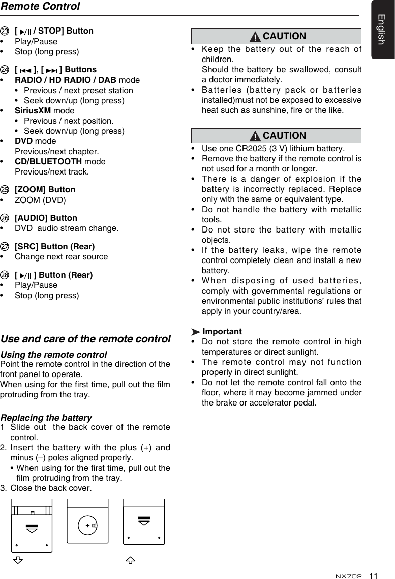 11EnglishNX702 [   / STOP] Button&bull; Play/Pause&bull; Stop(longpress) [  ],[  ] Buttons&bull; RADIO / HD RADIO / DAB mode &bull; Previous/nextpresetstation &bull; Seekdown/up(longpress)&bull; SiriusXM mode &bull; Previous/nextposition. &bull; Seekdown/up(longpress)&bull; DvD mode  Previous/next chapter. &bull; CD/BLUETOOTH mode  Previous/next track.  [ZOOM] Button&bull; ZOOM(DVD) [AUDIO] Button&bull; DVDaudiostreamchange. [SRC]Button(Rear)&bull; Changenextrearsource [  ]Button(Rear)&bull; Play/Pause&bull; Stop(longpress)Remote Control Use and care of the remote controlUsing the remote control Point the remote control in the direction of the front panel to operate.Whenusingforthersttime,pulloutthelmprotruding from the tray.Replacing the battery1   Slide out  the back cover of the remote control.2.Insertthebatterywith theplus(+)andminus (&ndash;) poles aligned properly. &bull;Whenusingforthersttime,pulloutthelmprotrudingfromthetray.3.  Close the back cover. CAUTION&bull; Keepthebatteryoutofthereachofchildren. Should thebatterybeswallowed,consulta doctor immediately.&bull; Batteries(batterypackorbatteriesinstalled)must not be exposed to excessive heatsuchassunshine,reorthelike.CAUTION&bull; UseoneCR2025(3V)lithiumbattery.&bull; Removethebatteryiftheremotecontrolisnot used for a month or longer.&bull; Thereisa dangerofexplosionifthebattery is incorrectly replaced.  Replace onlywiththesameorequivalenttype.&bull; Donothandlethebatterywithmetallictools.&bull; Donotstorethebatterywithmetallicobjects.&bull; Ifthebatteryleaks,wipetheremotecontrolcompletelycleanandinstallanewbattery.&bull; Wh e n dispo s i n g of use d  b a tterie s ,complywithgovernmentalregulationsorenvironmentalpublicinstitutions&rsquo;rulesthatapply in your country/area.Important&bull; Donotstoretheremotecontrolinhightemperatures or direct sunlight.&bull; Theremotecontrolmaynotfunctionproperly in direct sunlight.&bull; Do notlettheremotecontrolfallontotheoor,whereitmaybecomejammedunderthe brake or accelerator pedal.