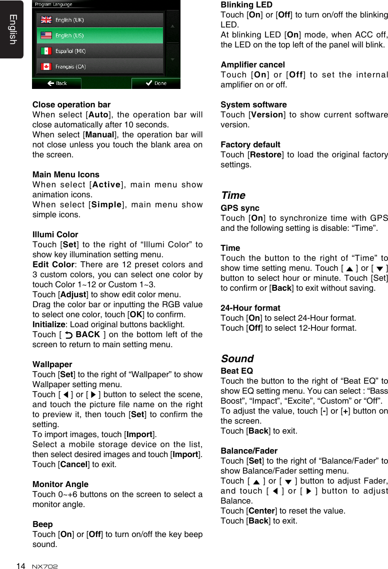 English14 NX702CloseoperationbarWhen select  [Auto],theoperationbarwillclose automatically after 10 seconds.When  select  [Manual],theoperationbarwillnot close unless you touch the blank area on the screen.MainMenuIconsWhen select  [Active],mainmenushowanimation icons. When select  [Simple],mainmenushowsimple icons.IllumiColorTouch [Set] to the right of &ldquo;Illumi Color&rdquo; to showkeyilluminationsettingmenu.Edit Color: Thereare12presetcolors and3 custom colors, you  can select one color by touch Color 1~12 or Custom 1~3. Touch [Adjust]toshoweditcolormenu.Drag the color bar or inputting the RGB value to select one color, touch [OK]toconrm.Initialize:Loadoriginalbuttonsbacklight.Touch [   BACK ] on the bottom left of the screen to return to main setting menu.WallpaperTouch [Set]totherightof&ldquo;Wallpaper&rdquo;toshowWallpaper setting menu.Touch [   ] or [   ] button to select the scene, and touch  the picture file name on the right topreviewit, thentouch[Set]toconrmthesetting.To import images, touch [Import]. Select a mobile storage device on the list, then select desired images and touch [Import]. Touch [Cancel] to exit.Monitor AngleTouch0~+6buttonsonthescreentoselectamonitor angle. BeepTouch [On] or [Off] to turn on/off the key beep sound.Blinking LEDTouch [On] or [Off] to turn on/off the blinking LED.At blinking LED [On]mode,whenACCoff,theLEDonthetopleftofthepanelwillblink.AmpliercancelTouch [On] or [Off] to set the internal amplieronoroff.SystemsoftwareTouch [version]toshow currentsoftwareversion.FactorydefaultTouch  [Restore] to load the original factory settings.TimeGPSsyncTouch [On] tosynchronizetimewithGPSandthefollowingsettingisdisable:&ldquo;Time&rdquo;.TimeTouch the  button to the right of &ldquo;Time&rdquo; to showtimesettingmenu.Touch[  ] or [   ] button to select hour  or minute. Touch [Set] toconrmor[Back]toexitwithoutsaving.24-HourformatTouch [On] to select 24-Hour format. Touch [Off] to select 12-Hour format.SoundBeat EQTouch the button to the right of &ldquo;Beat EQ&rdquo; to showEQsettingmenu.Youcanselect:&ldquo;BassBoost&rdquo;, &ldquo;Impact&rdquo;, &ldquo;Excite&rdquo;, &ldquo;Custom&rdquo; or &ldquo;Off&rdquo;.Toadjustthevalue,touch[-] or [+] button on the screen. Touch [Back] to exit.Balance/FaderTouch [Set] to the right of &ldquo;Balance/Fader&rdquo; to showBalance/Fadersettingmenu.Touch  [   ]  or [  ]buttonto adjustFader,and touch  [   ]  or [  ]buttontoadjustBalance.Touch [Center] to reset the value.Touch [Back] to exit. 