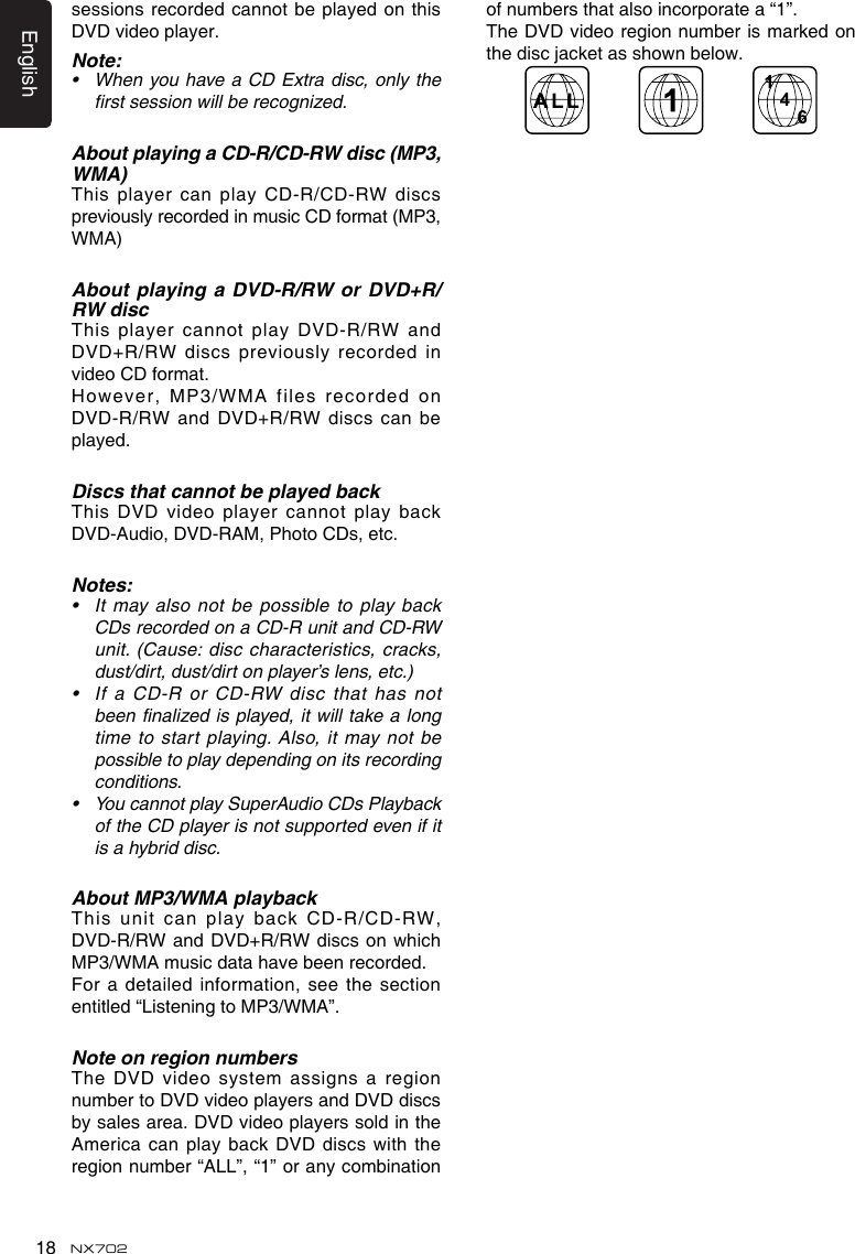 English18 NX702sessions recorded cannot be played on this DVD video player.Note:&bull; WhenyouhaveaCDExtradisc,onlythefirst session will be recognized.About playing a CD-R/CD-RW disc (MP3, WMA)This player  can play CD-R/CD-RW discs previously recorded in music CD format (MP3, WMA)About playing a DVD-R/RW or DVD+R/RW discThis player  cannot play DVD-R/RW and DVD+R/RWdiscspreviouslyrecordedinvideo CD format.However,MP3/WMAfilesrecordedonDVD-R/RWandDVD+R/RWdiscscanbeplayed.Discs that cannot be played backThis DVD  video player cannot play back DVD-Audio, DVD-RAM, Photo CDs, etc.Notes:&bull; Itmayalsonotbe possibletoplaybackCDsrecordedonaCD-RunitandCD-RWunit.(Cause:disccharacteristics,cracks,dust/dirt,dust/dirtonplayer&rsquo;slens,etc.)&bull; If a CD-R or CD-RW disc that has notbeen finalized is played, it will take a long time  to  start  playing. Also,  it  may  not  be possible to play depending on its recording conditions.&bull; YoucannotplaySuperAudioCDsPlaybackoftheCDplayerisnotsupportedevenifitis a hybrid disc.About MP3/WMA playbackThis  unit  can  play  back  CD-R/CD-RW, DVD-R/RWandDVD+R/RWdiscsonwhichMP3/WMA music data have been recorded.For a  detailed information, see the section entitled &ldquo;Listening to MP3/WMA&rdquo;.Note on region numbersThe DVD  video system assigns a region number to DVD video players and DVD discs by sales area. DVD video players sold in the AmericacanplaybackDVDdiscswiththeregion number &ldquo;ALL&rdquo;, &ldquo;1&rdquo; or any combination of numbers that also incorporate a &ldquo;1&rdquo;.The DVD video region number is marked on thediscjacketasshownbelow.46