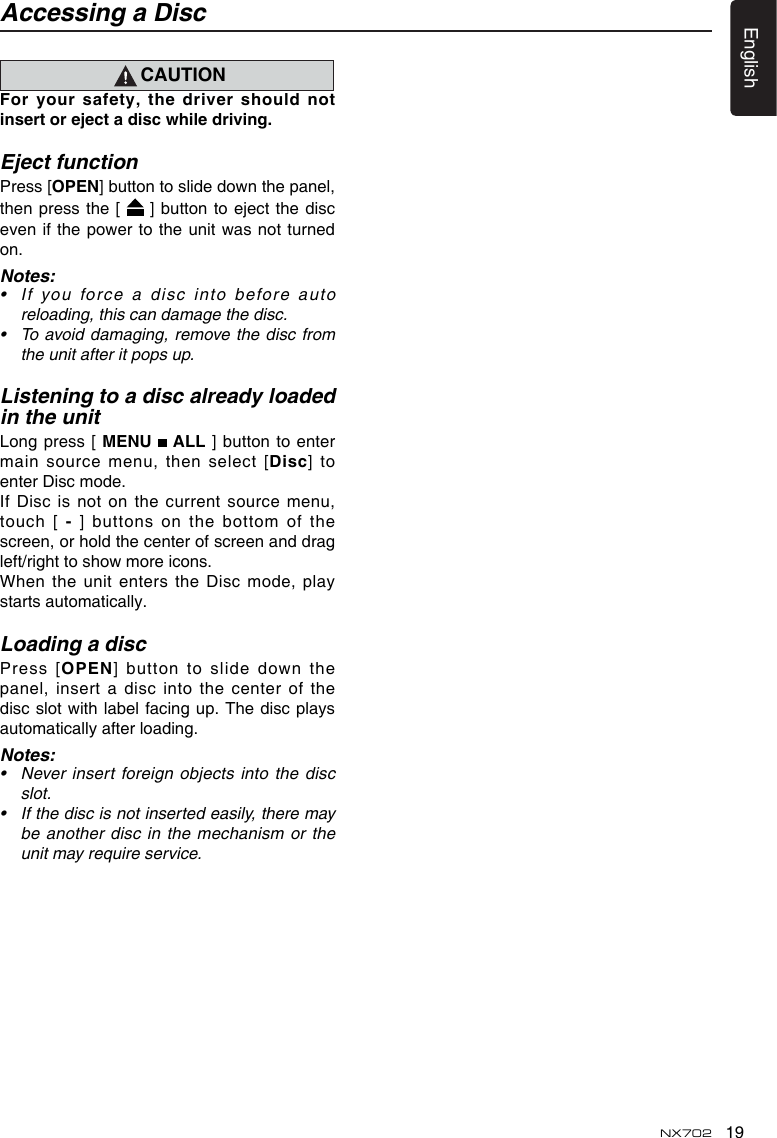 19EnglishNX702CAUTIONFor your safety, the driver should notinsertorejectadiscwhiledriving.Eject functionPress [OPEN]buttontoslidedownthepanel,then press the [  ]buttontoejectthediscevenifthepower totheunitwasnotturnedon.Notes:&bull; If you force a disc into be fore au toreloading, this can damage the disc.&bull; Toavoiddamaging,removethediscfromthe unit after it pops up.Listening to a disc already loaded in the unitLong press [ MENU   ALL ]  button to enter main source menu, then select [Disc]  to enter Disc mode.If Disc is not on the current source menu, touch [-] buttons on the bottom of the screen, or hold the center of screen and drag left/righttoshowmoreicons.When the  unit enters the Disc mode, play starts automatically.Loading a discPress [OPEN] buttontoslidedownthepanel, insert  a disc into the center of the discslotwithlabel facingup.Thediscplaysautomatically after loading.Notes:&bull; Neverinsertforeignobjectsintothediscslot.&bull; Ifthediscisnotinsertedeasily,theremaybe another disc in  the mechanism or the unit may require service.Accessing a Disc