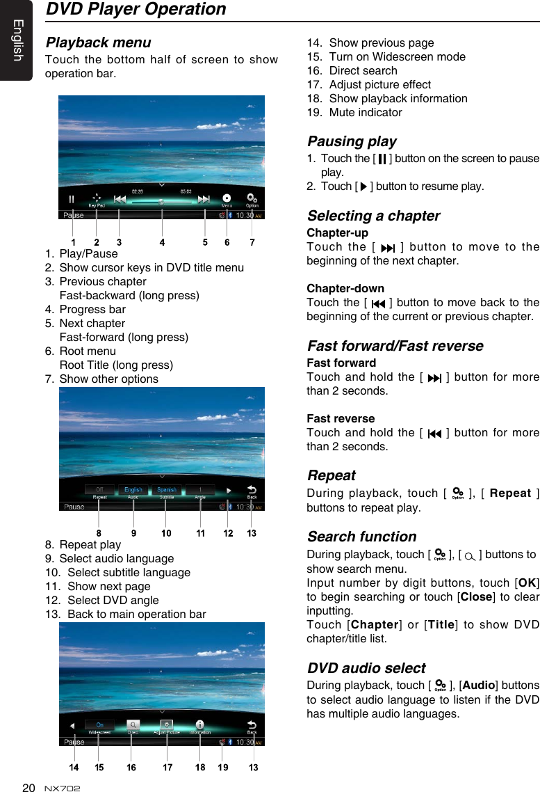 English20 NX702Playback menuTouchthe bottomhalfofscreento showoperation bar. 1.  Play/Pause2. ShowcursorkeysinDVDtitlemenu3.  Previous chapter Fast-backward(longpress)4.  Progress bar5.  Next chapter Fast-forward(longpress)6.  Root menu  Root Title (long press)7. Showotheroptions 8.  Repeat play9.  Select audio language10.  Select subtitle language11. Shownextpage12.  Select DVD angle13.  Back to main operation bar 14. Showpreviouspage15.  Turn on Widescreen mode16.  Direct search17. Adjustpictureeffect18. Showplaybackinformation19.  Mute indicatorPausing play1.   Touch the [   ] button on the screen to pause play.2.   Touch [   ] button to resume play.Selecting a chapterChapter-up Touch the [   ] button to move to the beginning of the next chapter.Chapter-downTouch the [   ] button to move back to the beginning of the current or previous chapter.Fast forward/Fast reverseFastforwardTouch and hold the [   ] button for more than 2 seconds.FastreverseTouch and hold the [   ] button for more than 2 seconds.RepeatDuring playback,  touch [   ], [ Repeat] buttons to repeat play.Search functionDuring playback, touch [   ], [   ] buttons to showsearchmenu.Input number  by digit buttons, touch [OK] to begin searching or touch [Close] to clear inputting.Touch [Chapter]  or  [Title]toshowDVDchapter/title list.DVD audio selectDuring playback, touch [   ], [Audio] buttons to select audio language to listen if the DVD has multiple audio languages.DVD Player Operation