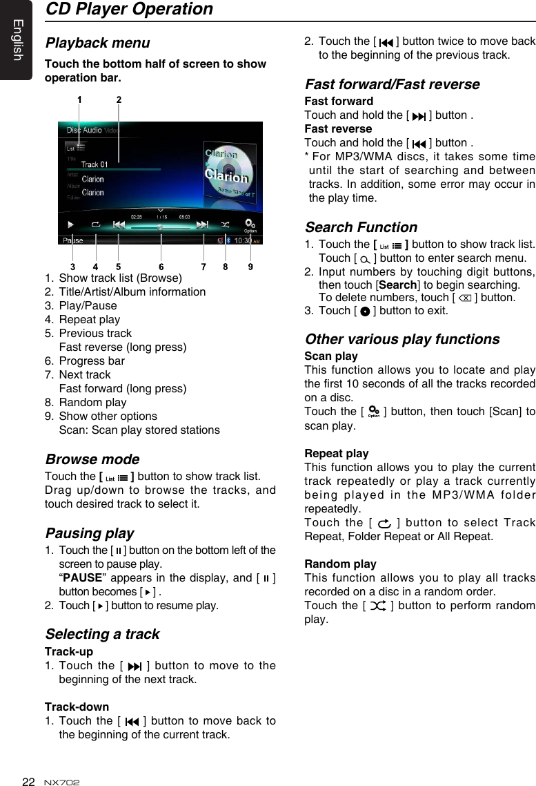 English22 NX702CD Player OperationPlayback menuTouchthebottomhalfofscreentoshowoperationbar.1. Showtracklist(Browse)2.  Title/Artist/Album information3.  Play/Pause4.  Repeat play5.  Previous track  Fast reverse (long press)6.  Progress bar7.  Next track Fastforward(longpress)8.  Random play9. Showotheroptions Scan:ScanplaystoredstationsBrowse modeTouch the [   ]buttontoshowtracklist.Dragup/downtobrowsethetracks,andtouch desired track to select it.Pausing play1.   Touch the [   ] button on the bottom left of the screen to pause play.   &ldquo;PAUSE&rdquo; appears in the display, and [   ] button becomes [   ] .2.   Touch [   ] button to resume play.Selecting a trackTrack-up1.   Touch  the  [    ]  button  to  move  to  the beginning of the next track.Track-down1.  Touch the [   ] button to move back to the beginning of the current track.2.   Touch the [  ]buttontwicetomovebackto the beginning of the previous track.Fast forward/Fast reverseFastforwardTouch and hold the [   ] button .FastreverseTouch and hold the [   ] button .*  For MP3/WMA discs, it takes some time untilthestartofsearchingandbetweentracks. In addition, some error may occur in the play time.Search Function1.   Touch the [   ]buttontoshowtracklist.Touch [   ] button to enter search menu. 2.  Input numbers by touching digit  buttons, then touch [Search] to begin searching.   To delete numbers, touch [   ] button.3.  Touch [   ] button to exit.Other various play functionsScanplayThisfunction allows youtolocate and playtherst10secondsofallthetracksrecordedon a disc.Touch the [   ] button, then touch [Scan] to scan play.RepeatplayThisfunctionallows youtoplaythecurrenttrack repeatedly  or play a track currently being played in the MP3/WMA folder repeatedly.Touch the  [   ] button  to select Track Repeat, Folder Repeat or All Repeat.RandomplayThis function allows you to play all tracksrecorded on a disc in a random order.Touch the  [   ] button to perform random play.