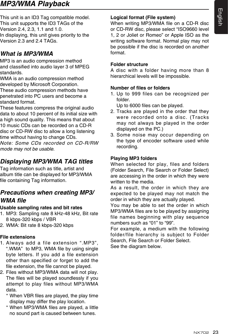 23EnglishNX702MP3/WMA PlaybackThis unit is an ID3 Tag compatible model.This unit supports the ID3 TAGs of the Version 2.4, 2.3, 1.1 and 1.0.In displaying, this unit gives priority to the Version 2.3 and 2.4 TAGs.What is MP3/WMAMP3 is an audio compression method andclassiedintoaudiolayer3ofMPEGstandards.WMA is an audio compression method developed by Microsoft Corporation.These audio compression methods have penetrated into PC users and become a standard format.These features compress the original audio datatoabout10percentofitsinitialsizewithahighsoundquality.Thismeansthatabout10 music CDs can be recorded on a CD-R discorCD-RWdisctoallowalonglisteningtimewithouthavingtochangeCDs.Note:SomeCDsrecordedonCD-R/RWmode may not be usable.Displaying MP3/WMA TAG titlesTag information such as title, artist and album title can be displayed for MP3/WMA lecontainingTaginformation.Precautions when creating MP3/WMA leUsablesamplingratesandbitrates1. MP3:Samplingrate8kHz-48kHz,Bitrate8 kbps-320 kbps / VBR 2. WMA:Bitrate8kbps-320kbpsFile extensions1.Alwaysaddafileextension&ldquo;.MP3&rdquo;,&ldquo;.WMA&rdquo;toMP3,WMAlebyusingsinglebyte letters.  If you add a file extension other  than specified  or  forget  to  add  the leextension,thelecannotbeplayed.2. FileswithoutMP3/WMAdatawillnotplay.Theleswillbeplayedsoundlesslyifyouattemptto playfileswithoutMP3/WMAdata. *WhenVBRlesareplayed,theplaytimedisplay may differ the play location. *WhenMP3/WMAlesareplayed,alittlenosoundpartiscausedbetweentunes.Logicalformat(Filesystem)WhenwritingMP3/WMAleonaCD-Rdiscor CD-RW disc, please select &ldquo;ISO9660 level 1, 2 or Joliet or Romeo&rdquo; or Apple ISO as the writingsoftwareformat.Normalplaymaynotbe possible if the disc is recorded on another format.FolderstructureA disc with a folder having more than 8hierarchicallevelswillbeimpossible.Numberoflesorfolders1.  Up to 999 files can be recognized per folder. Upto6000lescanbeplayed.2.  Tracks are played in the order that they wererecordedontoadisc.(Tracksmay not always be played in the orderdisplayed on the PC.)3.  Some noise may occur depending on thetype ofencodersoftwareusedwhilerecording.PlayingMP3foldersWhen selected for play,  files and folders (Folder Search, File Search or Folder Select) areaccessingintheorderinwhichtheywerewrittentothemedia.Asa result,theorderinwhichtheyareexpected to be played may not match the orderinwhichtheyareactuallyplayed.Youmay beabletosettheorderinwhichMP3/WMAlesaretobeplayedbyassigningfilenamesbeginningwithplaysequencenumbers such as &ldquo;01&rdquo; to &ldquo;99&rdquo;.Forexample,amediumwiththefollowingfolder/filehierarchyissubject toFolderSearch, File Search or Folder Select.Seethediagrambelow.