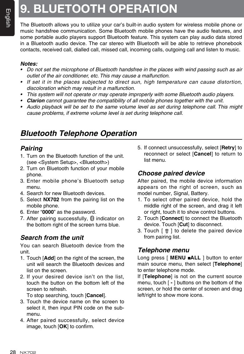 English28 NX702Bluetooth Telephone OperationPairing1.   Turn on the Bluetooth function of the unit.(see <System Setup>, <Bluetooth>)2.   Turn on Bluetooth function of your mobile phone.3.Entermobilephone&rsquo;sBluetoothsetupmenu.4. SearchfornewBluetoothdevices.5.  Select NX702 from the pairing list on the mobile phone.6.  Enter &ldquo;0000&rdquo;asthepassword.7.   After pairing successfully,   indicator on the bottom right of the screen turns blue.Search from the unitYou can  search Bluetooth device from the unit. 1.   Touch [Add] on the right of the screen, the unitwillsearchtheBluetoothdevicesandlist on the screen. 2. If your desired device isn&rsquo;t on the list,touch the  button on the bottom left of the screen to refresh.  To stop searching, touch [Cancel].3.  Touch the device name on  the screen to select it, then input PIN code on the sub-menu. 4.  After paired successfully, select device image, touch [OK]toconrm.5.   If connect unsuccessfully, select [Retry] to reconnect or  select [Cancel] to return to list menu.Choose paired deviceAfter paired, the mobile device information appears on  the right of screen, such as model number, Signal, Battery.1.  To select other paired device, hold the middle right  of the screen, and drag it left orright,touchittoshowcontrolbuttons.2.   Touch [Connect] to connect the Bluetooth device. Touch [Cut] to disconnect.3.   Touch  [   ] to delete the paired device from pairing list.Telephone menuLong press [  MENU  ALL ]  button  to  enter main source  menu, then select [Telephone] to enter telephone mode.If [Telephone]  is not on the current source menu, touch [-] buttons on the bottom of the screen, or hold the center of screen and drag left/righttoshowmoreicons.9. BLUETOOTH OPERATIONTheBluetoothallowsyoutoutilizeyourcar&rsquo;sbuilt-inaudiosystemforwirelessmobilephoneormusic handsfree communication. Some Bluetooth mobile phones have the audio features, and some portable audio players support Bluetooth feature. This system can play audio data stored ina Bluetoothaudiodevice.ThecarstereowithBluetoothwillbeabletoretrieve phonebookcontacts, received call, dialled call, missed call, incoming calls, outgoing call and listen to music.Notes:&bull; DonotsetthemicrophoneofBluetoothhandsfreeintheplaceswithwindpassingsuchasairoutlet of the air conditioner, etc. This may cause a malfunction.&bull; Ifsetitintheplacessubjectedtodirectsun,hightemperaturecancausedistortion,discoloration which may result in a malfunction.&bull; ThissystemwillnotoperateormayoperateimproperlywithsomeBluetoothaudioplayers.&bull; Clarion cannot guarantee the compatibility of all mobile phones together with the unit.&bull; Audioplaybackwillbesettothesamevolumelevelassetduringtelephonecall.Thismightcause problems, if extreme volume level is set during telephone call.