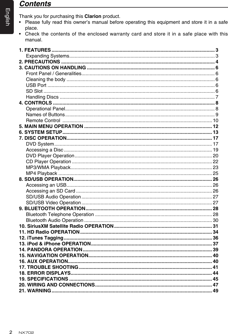 English2NX7021. FEATURES ........................................................................................................................ 3Expanding Systems ........................................................................................................... 32. PRECAUTIONS ................................................................................................................. 43. CAUTIONS ON HANDLING .............................................................................................. 6Front Panel / Generalities .................................................................................................. 6Cleaning the body ............................................................................................................. 6USB Port ........................................................................................................................... 6SD Slot .............................................................................................................................. 6Handling Discs .................................................................................................................. 74. CONTROLS ....................................................................................................................... 8Operational Panel .............................................................................................................. 8Names of Buttons .............................................................................................................. 9Remote Control  .............................................................................................................. 105. MAIN MENU OPERATION .............................................................................................. 126. SYSTEM SETUP .............................................................................................................. 137. DISC OPERATION ........................................................................................................... 17DVD System .................................................................................................................... 17Accessing a Disc ............................................................................................................. 19DVD Player Operation ..................................................................................................... 20CD Player Operation ....................................................................................................... 22MP3/WMA Playback ........................................................................................................ 23MP4 Playback ................................................................................................................. 258. SD/USB OPERATION ...................................................................................................... 26Accessing an USB ........................................................................................................... 26Accessing an SD Card .................................................................................................... 26SD/USB Audio Operation ................................................................................................ 27SD/USB Video Operation ................................................................................................ 279. BLUETOOTH OPERATION ............................................................................................. 28Bluetooth Telephone Operation ...................................................................................... 28Bluetooth Audio Operation .............................................................................................. 3010. SiriusXM Satellite Radio OPERATION ........................................................................ 3111. HD Radio OPERATION ................................................................................................. 3412. iTunes Tagging ............................................................................................................. 3613. iPod &amp; iPhone OPERATION ......................................................................................... 3714. PANDORA OPERATION ............................................................................................... 3915. NAvIGATION OPERATION ........................................................................................... 4016. AUX OPERATION.......................................................................................................... 4017. TROUBLE SHOOTING .................................................................................................. 4118. ERROR DISPLAYS........................................................................................................ 4419. SPECIFICATIONS ......................................................................................................... 4520. WIRING AND CONNECTIONS ...................................................................................... 4721. WARNING ...................................................................................................................... 49Thank you for purchasing this Clarion product.&bull; Pleasefullyreadthisowner&rsquo;smanualbeforeoperatingthisequipmentandstoreitinasafeplace.&bull; Checkthecontentsofthe enclosed warrantycardandstoreitina safeplacewiththismanual.Contents