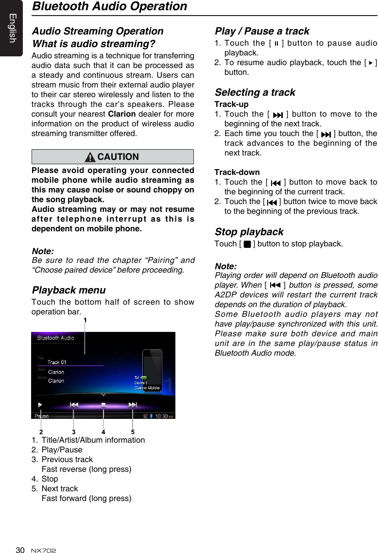 English30 NX702Bluetooth Audio OperationAudio Streaming OperationWhat is audio streaming?Audiostreamingisatechniquefortransferringaudio data such that it can be processed as a steady  and continuous stream. Users can stream music from their external audio player totheircarstereowirelesslyandlistentothetracksthroughthecar&rsquo;sspeakers.Pleaseconsult your nearest Clarion dealer for more informationontheproductofwirelessaudiostreaming transmitter offered.CAUTIONPleaseavoidoperating yourconnectedmobilephone whileaudiostreamingasthismaycausenoiseorsoundchoppyonthesongplayback.Audiostreamingmayormaynotresumeaftertelephone interruptasthisisdependentonmobilephone.Note:Besure toreadthechapter&ldquo;Pairing&rdquo;and&ldquo;Choosepaireddevice&rdquo;beforeproceeding.Playback menuTouchthe bottomhalfofscreento showoperation bar. 1.  Title/Artist/Album information2.  Play/Pause3.  Previous track  Fast reverse (long press)4.  Stop5.  Next track Fastforward(longpress)Play / Pause a track1.  Touch the [   ] button to pause audio playback.2.   To resume audio playback, touch the  [   ]button.Selecting a trackTrack-up1.   Touch  the  [    ]  button  to  move  to  the beginning of the next track.2.   Each time you touch the [   ] button, the track advances  to the beginning of the next track.Track-down1.  Touch the [   ] button to move back to the beginning of the current track.2.   Touch the [  ]buttontwicetomovebackto the beginning of the previous track.Stop playbackTouch [   ] button to stop playback.   Note:Playing order will depend on Bluetooth audio player. When [   ] button is pressed, some A2DP devices will  restart the current track depends on the duration of playback.Some Bluetooth  audio players may not have  play/pause synchronized with this unit. Please make sure both device and main unit are  in the same play/pause status in Bluetooth Audio mode.