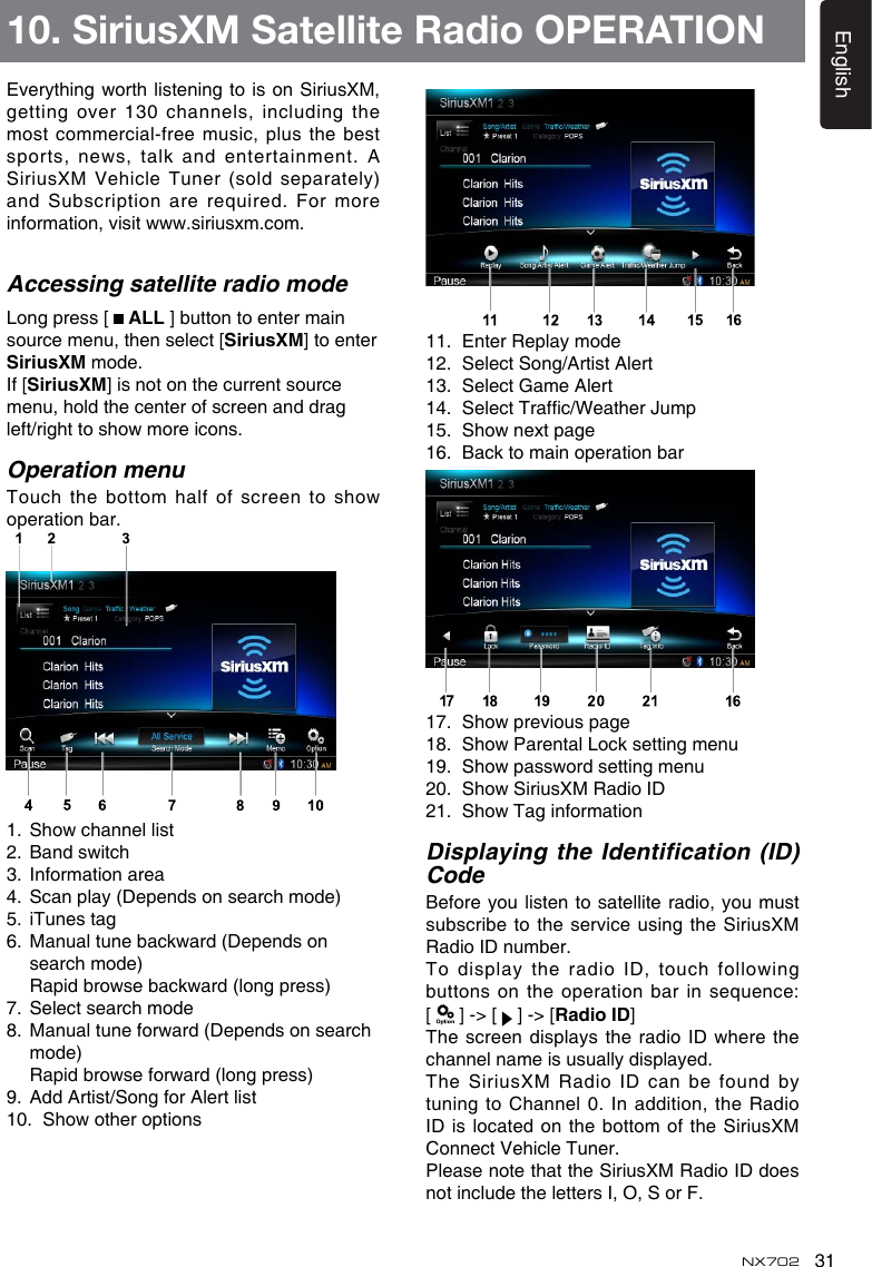 31EnglishNX702Everythingworthlisteningtois onSiriusXM,getting over 130 channels, including the most commercial-free music, plus the best sports,news, talkandentertainment.ASiriusXM Vehicle Tuner (sold separately) and Subscription are required. For moreinformation,visitwww.siriusxm.com.Accessing satellite radio modeLong press [   ALL ] button to enter main source menu, then select [SiriusXM] to enter SiriusXM mode.If [SiriusXM] is not on the current source menu, hold the center of screen and drag left/righttoshowmoreicons.Operation menuTouchthe bottomhalfofscreento showoperation bar. 1. Showchannellist2. Bandswitch3.  Information area4.  Scan play (Depends on search mode)5.  iTunes tag6. Manualtunebackward(Dependsonsearch mode) Rapidbrowsebackward(longpress)7.  Select search mode8. Manualtuneforward(Dependsonsearchmode) Rapidbrowseforward(longpress)9.  Add Artist/Song for Alert list10. Showotheroptions11.  Enter Replay mode12.  Select Song/Artist Alert13.  Select Game Alert14. SelectTrafc/WeatherJump15. Shownextpage16.  Back to main operation bar17. Showpreviouspage18. ShowParentalLocksettingmenu19. Showpasswordsettingmenu20. ShowSiriusXMRadioID21. ShowTaginformationDisplaying the Identification (ID) CodeBefore you listen to satellite radio, you must subscribe to the  service  using the  SiriusXM Radio ID number.  Todisplay theradioID,touchfollowingbuttonsontheoperationbarin sequence: [   ] -> [   ] -> [Radio ID]Thescreen displaystheradioIDwhere thechannel name is usually displayed.The SiriusXM Radio ID can be found by tuning to Channel 0. In addition, the Radio ID is  located on the bottom of the SiriusXM Connect Vehicle Tuner.Please note that the SiriusXM Radio ID does not include the letters I, O, S or F.10. SiriusXM Satellite Radio OPERATION
