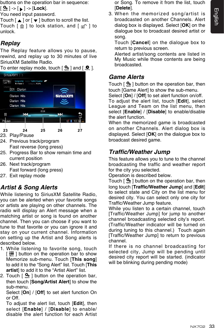 33EnglishNX702buttonsontheoperationbarinsequence:[   ] -> [   ] -> [Lock]. Youneedinputpassword.Touch [   ] or [   ] button to scroll the list.Touch [   ] to lock station, and [   ] to unlock.ReplayTheReplay featureallowsyoutopause,rewind,andreplayupto30minutesofliveSiriusXM Satellite Radio. To enter replay mode, touch [   ] and [ Replay ].23.  Play/Pause24.   Previous track/program    Fast reverse (long press)25. ProgressBartoshowremaintimeandcurrent position26.  Next track/program  Fastforward(longpress)27.  Exit replay modeArtist &amp; Song AlertsWhile listening to SiriusXM Satellite Radio, youcanbealertedwhenyourfavoritesongsor artists are playing on other channels. The radiowilldisplayan Alertmessagewhenamatching artist  or song is found on another channel.Thenyoucanchooseifyouwanttotune to that favorite or you can ignore it and stay on your current channel. Information on setting  up the Artist and Song alerts is describedbelow.1.  While listening to favorite song, touch  [  ]buttonontheoperationbartoshowMemorize sub-menu.  Touch [This song] to add it to the &ldquo;Song Alert&rdquo; list. Touch [This artist] to add it to the &ldquo;Artist Alert&rdquo; list.2.   Touch [   ] button on the operation  bar, then touch [Song/Artist Alert]toshowthesub-menu.    Select [On] / [Off] to set alert function On or Off. Toadjust the alertlist, touch[Edit],  then select [Enable] / [Disable] to enable/disable the  alert function for each Artist or Song. To remove it from the list, touch [Delete].3.  When the memorized song/artist is broadcasted on  another Channels. Alert dialog box is displayed. Select [OK] on the dialogue box to broadcast desired artist or song.   Touch [Cancel] on the dialogue box to return to previous screen.   Alerted  artist/song contents are listed in MyMusic whilethosecontentsarebeingbroadcasted.Game AlertsTouch [   ] button on the operation bar, then touch[GameAlert]toshowthesub-menu.Select [On] / [Off] to set alert function on/off. Toadjustthealertlist,touch[Edit], select League and Team on the list menu, then select [Enable] / [Disable] to enable/disable the alert function.When the memorized game is broadcasted on another Channels. Alert dialog box is displayed. Select [OK] on the dialogue box to broadcast desired game.Trafc/Weather JumpThisfeatureallowsyoutotunetothechannelbroadcastingthetrafficandweatherreportfor the city you selected.  Operationisdescribedbelow.Touch [   ] button on the operation bar, then long touch [Trafc/WeatherJump] and [Edit] to select state and City on the list menu for desired city. You can select only one city for Trafc/WeatherJumpfeature.While you listen to a certain channel, touch [Traffic/WeatherJump] forjumptoanotherchannelbroadcastingselectedcity&rsquo;sreport.(Traffic/Weatherindicatorwillbe turnedonduring tuning to this channel.)  Touch again [Trafc/WeatherJump]toreturntopreviouschannel.If there  is no channel broadcasting for selectedcity,Jump willbependinguntildesiredcity reportwillbestarted.(indicatorwillbeblinkingduringpendingmode)