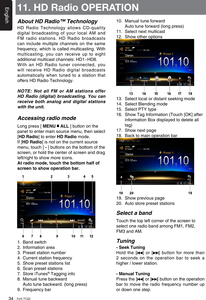 English34 NX702About HD Radio&trade; TechnologyHDRadioTechnologyallows CD-qualitydigital broadcasting  of your local AM and FM radio  stations. HD Radio broadcasts can include  multiple channels on the same frequency,whichiscalledmulticasting.Withmulticasting, you can receive up to eight additionalmulticastchannels:HD1~HD8.With an  HD Radio tuner connected, you willreceive HDRadiodigitalbroadcastsautomaticallywhentunedto astationthatoffers HD Radio Technology. NOTE: Not  all FM or AM stations offer HD Radio  (digital) broadcasting. You can receive both analog and digital stations with the unit.Accessing radio modeLong press [ MENU   ALL ] button on the panel to enter main source menu, then select [HD Radio] to enter HD Radio mode.If [HD Radio] is not on the current source menu, touch [-] buttons on the bottom of the screen, or hold the center of screen and drag left/righttoshowmoreicons.Atradiomode,touchthebottomhalfofscreentoshowoperationbar.1. Bandswitch2.  Information area3.  Preset station number4. Currentstationfrequency5. Showpresetstationslist6.  Scan preset stations7.  Store iTunes&reg; Tagging info8. Manualtunebackward Autotunebackward.(longpress)9. Frequencybar10. Manualtuneforward  Autotuneforward(longpress)11.  Select next multicast12. Showotheroptions13.  Select local or distant seeking mode14.  Select Blending mode15.  Select PTY type16. ShowTagInformation(Touch[OK]afterinformation Box displayed to delete all tag)17. Shownextpage18.  Back to main operation bar19. Showpreviouspage20.  Auto store preset stationsSelect a bandTouch the top left corner of the screen to select one radio band among FM1, FM2, FM3 and AM.Tuning-SeekTuningHold the  [ ] or [ ] button  for more than 2 seconds  on the operation bar to seek a higher/lowerstation. -ManualTuningPress the [ ] or [ ] button on the operation bar to movetheradiofrequencynumberupordownonestep.11. HD Radio OPERATION