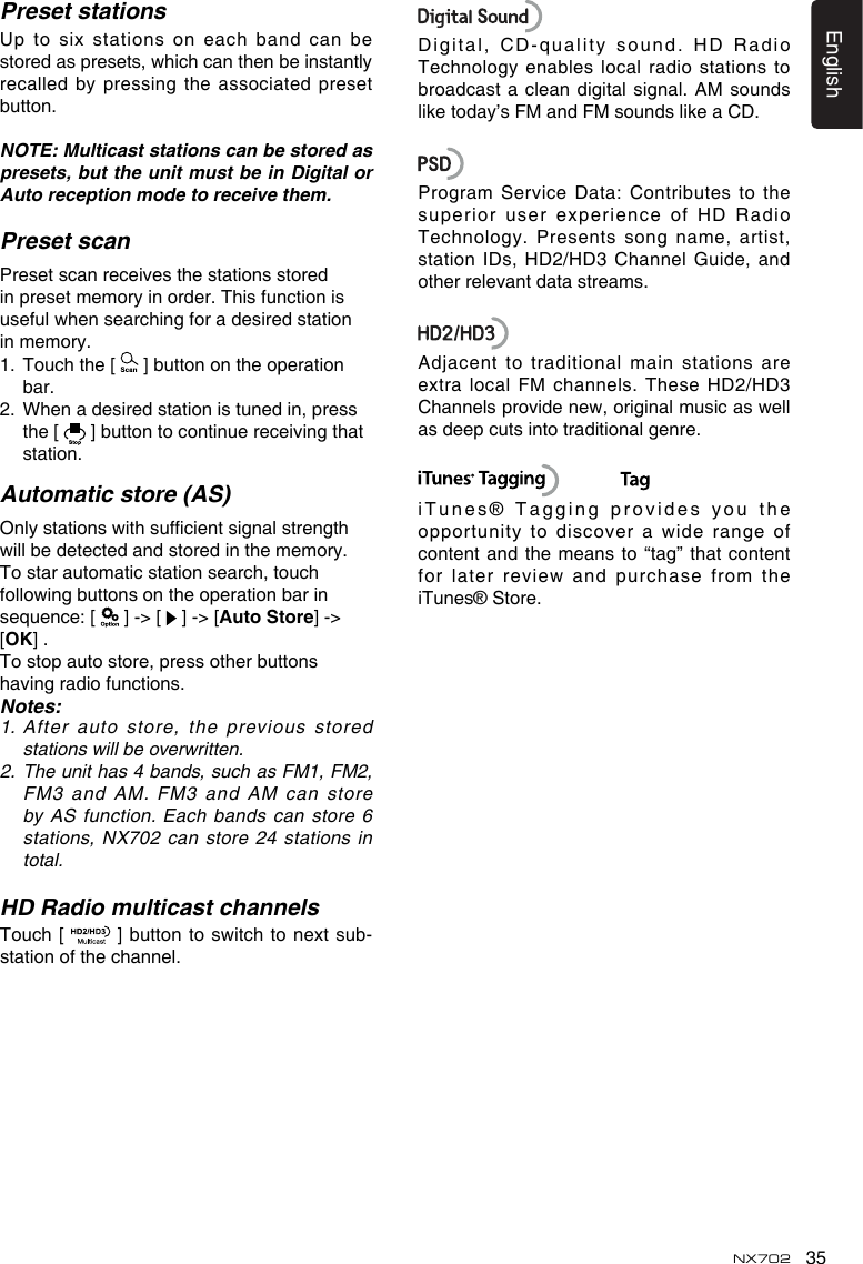 35EnglishNX702Preset stationsUp to six stations on each band can be storedaspresets,whichcanthenbeinstantlyrecalled by pressing the associated preset button. NOTE: Multicast stations can be stored as presets, but the unit must be in Digital or Auto reception mode to receive them.Preset scanPreset scan receives the stations stored in preset memory in order. This function is usefulwhensearchingforadesiredstationin memory. 1.   Touch the [   ] button on the operation bar.2.   When a desired station is tuned in, press the [   ] button to continue receiving that station. Automatic store (AS)Onlystationswithsufcientsignalstrengthwillbedetectedandstoredinthememory.To star automatic station search, touch followingbuttonsontheoperationbarinsequence:[  ] -> [   ] -> [Auto Store] -> [OK] .To stop auto store, press other buttons having radio functions.Notes:1.   After auto store, the previous stored stations will be overwritten.2. Theunithas4bands,suchasFM1,FM2,FM3and AM.FM3and AMcanstoreby AS function. Each bands can store 6 stations, NX702 can store 24 stations  in total.HD Radio multicast channelsTouch [  ]buttontoswitchtonextsub-station of the channel.Digital,CD-qualitysound.HD RadioTechnology enables  local radio stations to broadcast a clean digital signal. AM sounds liketoday&rsquo;sFMandFMsoundslikeaCD.ProgramServiceData:Contributestothesuperior  user  experience  of  HD  Radio Technology.  Presents  song  name,  artist, station IDs,  HD2/HD3 Channel Guide, and other relevant data streams.Adjacent to traditional main stations areextra local FM  channels. These HD2/HD3 Channelsprovidenew,originalmusicaswellas deep cuts into traditional genre.            iTunes&reg; Tagging  provides you the opportunitytodiscoverawiderangeofcontent and  the means to &ldquo;tag&rdquo; that content for later review and purchase from theiTunes&reg; Store.