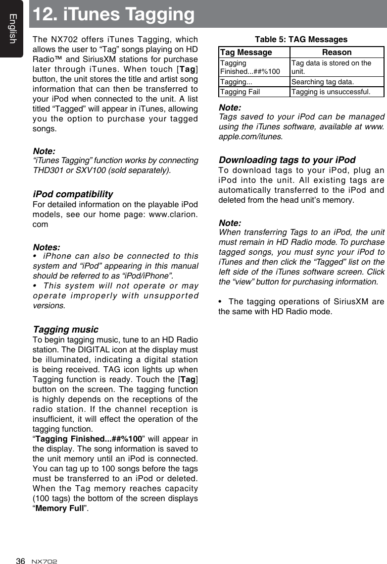 English36 NX702TheNX702offersiTunes Tagging,whichallowstheuserto&ldquo;Tag&rdquo;songsplayingonHDRadio&trade; and SiriusXM stations for purchase later through  iTunes. When touch [Tag] button, the unit stores the title and artist song information that can then be transferred to youriPod whenconnectedtotheunit.A listtitled&ldquo;Tagged&rdquo;willappeariniTunes,allowingyou the  option to purchase your tagged songs.Note:&ldquo;iTunesTagging&rdquo;functionworksbyconnectingTHD301orSXV100(soldseparately).iPod compatibilityFor detailed information on the playable iPod models,seeourhomepage:www.clarion.comNotes:&bull; iPhonecanalsobeconnectedtothissystemand&ldquo;iPod&rdquo;appearinginthismanualshouldbereferredtoas&ldquo;iPod/iPhone&rdquo;.&bull; Thissystem willnotoperateormayoperate improperly with  unsupported versions.Tagging musicTo begin tagging music, tune to an HD Radio station. The DIGITAL icon at the display must be illuminated,  indicating a digital station is beingreceived. TAG icon lightsupwhenTagging function  is ready. Touch the [Tag] button on the screen.  The tagging function is highly  depends on the receptions of the radio station.  If the channel reception is insufcient,itwilleffecttheoperationofthetagging function.&ldquo;Tagging Finished...##%100&rdquo;willappearinthe display. The song information is saved to the unit memory until an iPod is connected. You can tag up to 100 songs before the tags must be  transferred to an iPod or deleted. When the Tag memory reaches capacity (100 tags) the bottom of the screen displays &ldquo;MemoryFull&rdquo;.12. iTunes TaggingTable 5: TAG MessagesTag Message ReasonTagging Finished...##%100Tag data is stored on the unit.Tagging... Searching tag data.Tagging Fail Tagging is unsuccessful.Note:Tags saved to your iPod can be managed using the  iTunes software, available at www.apple.com/itunes.Downloading tags to your iPodTodownloadtagstoyouriPod,pluganiPod into the unit. All existing tags are automatically transferred to the iPod and deletedfromtheheadunit&rsquo;smemory.Note:When transferring Tags to an iPod, the unit must remain in HD Radio mode. To purchase tagged songs, you must sync your iPod to iTunesandthenclickthe&ldquo;Tagged&rdquo;listontheleftsideoftheiTunessoftwarescreen. Clickthe&ldquo;view&rdquo;buttonforpurchasinginformation.&bull; Thetagging operationsofSiriusXMarethesamewithHDRadiomode.