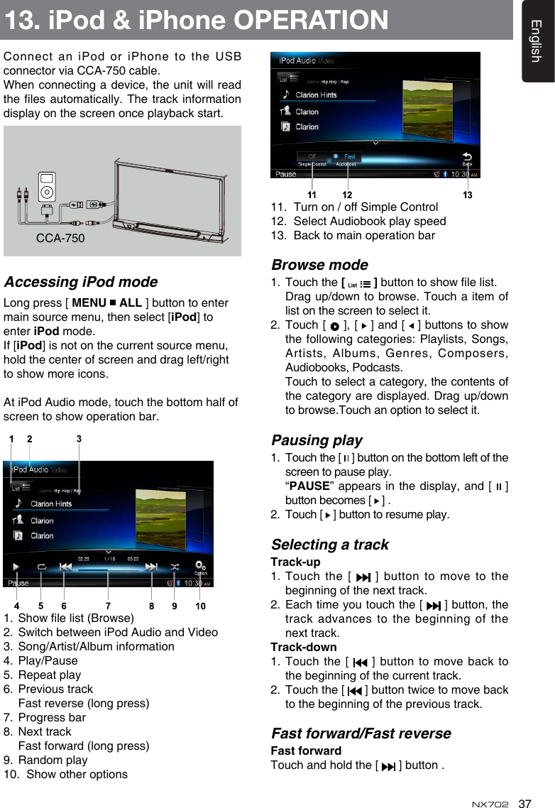 37EnglishNX702Connect an iPod or iPhone to the USB connector via CCA-750 cable.Whenconnectingadevice,theunitwillreadtheles automatically.Thetrackinformationdisplay on the screen once playback start.11.  Turn on / off Simple Control12.  Select Audiobook play speed13.  Back to main operation barBrowse mode1.   Touch the [   ]buttontoshowlelist. Dragup/downtobrowse.Touchaitemoflist on the screen to select it.2.   Touch [   ], [   ] and [  ]buttonstoshowthefollowingcategories:Playlists,Songs,Artists, Albums,  Genres, Composers, Audiobooks, Podcasts.   Touch to select a category, the contents of thecategoryaredisplayed.Dragup/downtobrowse.Touchanoptiontoselectit.Pausing play1.   Touch the [   ] button on the bottom left of the screen to pause play.   &ldquo;PAUSE&rdquo; appears in the display, and [   ] button becomes [   ] .2.   Touch [   ] button to resume play.Selecting a trackTrack-up1.   Touch  the  [    ]  button  to  move  to  the beginning of the next track.2.   Each time you touch the [   ] button, the track advances  to the beginning of the next track.Track-down1.  Touch the [   ] button to move back to the beginning of the current track.2.   Touch the [  ]buttontwicetomovebackto the beginning of the previous track.Fast forward/Fast reverseFastforwardTouch and hold the [   ] button .CCA-750Accessing iPod modeLong press [ MENU   ALL ] button to enter main source menu, then select [iPod] to enter iPod mode.If [iPod] is not on the current source menu,  hold the center of screen and drag left/right toshowmoreicons.At iPod Audio mode, touch the bottom half of screentoshowoperationbar.1. Showlelist(Browse)2. SwitchbetweeniPodAudioandVideo3.  Song/Artist/Album information4.  Play/Pause5.  Repeat play6.  Previous track  Fast reverse (long press)7.  Progress bar8.  Next track Fastforward(longpress)9.  Random play10. Showotheroptions13. iPod &amp; iPhone OPERATION