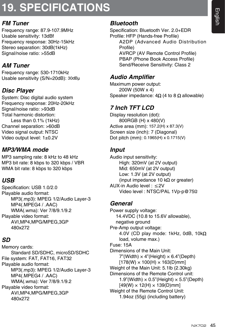 45EnglishNX702FM TunerFrequencyrange:87.9-107.9MHzUsablesensitivity:13dBfFrequencyresponse:30Hz-15kHzStereoseparation:30dB(1kHz)Signal/noiseratio:>55dBAM TunerFrequencyrange:530-1710kHzUsablesensitivity(S/N=20dB):30dB&mu;Disc PlayerSystem:DiscdigitalaudiosystemFrequencyresponse:20Hz-20kHzSignal/noiseratio:>93dBTotalharmonicdistortion:    Less than 0.1% (1kHz)Channelseparation:>60dBVideosignaloutput:NTSCVideooutputlevel:1&plusmn;0.2VMP3/WMA modeMP3samplingrate:8kHzto48kHzMP3bitrate:8kbpsto320kbps/VBRWMAbitrate:8kbpsto320kbpsUSBSpecication:USB1.0/2.0Playableaudioformat:  MP3(.mp3):MPEG1/2/AudioLayer-3    MP4(.MPEG4 / .AAC)  WMA(.wma):Ver7/8/9.1/9.2Playablevideoformat:    AVI,MP4,MPG/MPEG,3GP    480x272SDMemorycards:    Standard SD/SDHC, microSD/SDHCFilesystem:FAT,FAT16,FAT32Playableaudioformat:  MP3(.mp3):MPEG1/2/AudioLayer-3    MP4(.MPEG4 / .AAC)  WMA(.wma):Ver7/8/9.1/9.2Playablevideoformat:    AVI,MP4,MPG/MPEG,3GP    480x27219. SPECIFICATIONSBluetoothSpecication:BluetoothVer.2.0+EDRProle:HFP(Hands-freeProle)     A2DP (Advanced Audio Distribution Prole)  AVRCP(AVRemoteControlProle)  PBAP(PhoneBookAccessProle)  Send/ReceiveSensitivity:Class2Audio AmplierMaximumpoweroutput:    200W (50W x 4)Speakerimpedance:4  (4 to 8  allowable)7 Inch TFT LCDDisplayresolution(dot):    800RGB (H) x 480(V)Activearea(mm):157.2(H) x 87.3(V)Screensize(inch):7(Diagonal)Dotpitch(mm):0.1965(H) x 0.1715(V)InputAudioinputsensitivity:  High:320mV(at2Voutput)  Mid:650mV(at2Voutput)  Low:1.3V(at2Voutput)    (input impedance 10 k  or greater)AUX-inAudiolevel:&le;2V  Videolevel:NTSC/PAL1Vp-p@75&Omega;GeneralPowersupplyvoltage: 14.4VDC(10.8to15.6Vallowable),   negative groundPre-Ampoutputvoltage:  4.0V(CD play mode:1kHz, 0dB, 10k  load, volume max.) Fuse:15ADimensionsoftheMainUnit:    7&rdquo;(Width) &times; 4&rdquo;(Height) &times; 6.4&rdquo;(Depth)    [178(W) &times; 100(H) &times; 163(D)mm]WeightoftheMainUnit:5.1lb(2.30kg)DimensionsoftheRemoteControlunit:    1.9&rdquo;(Width) &times; 0.5&rdquo;(Height) &times; 5.5&rdquo;(Depth)     [49(W) &times; 12(H) &times; 139(D)mm]WeightoftheRemoteControlUnit:    1.94oz (55g) (including battery)