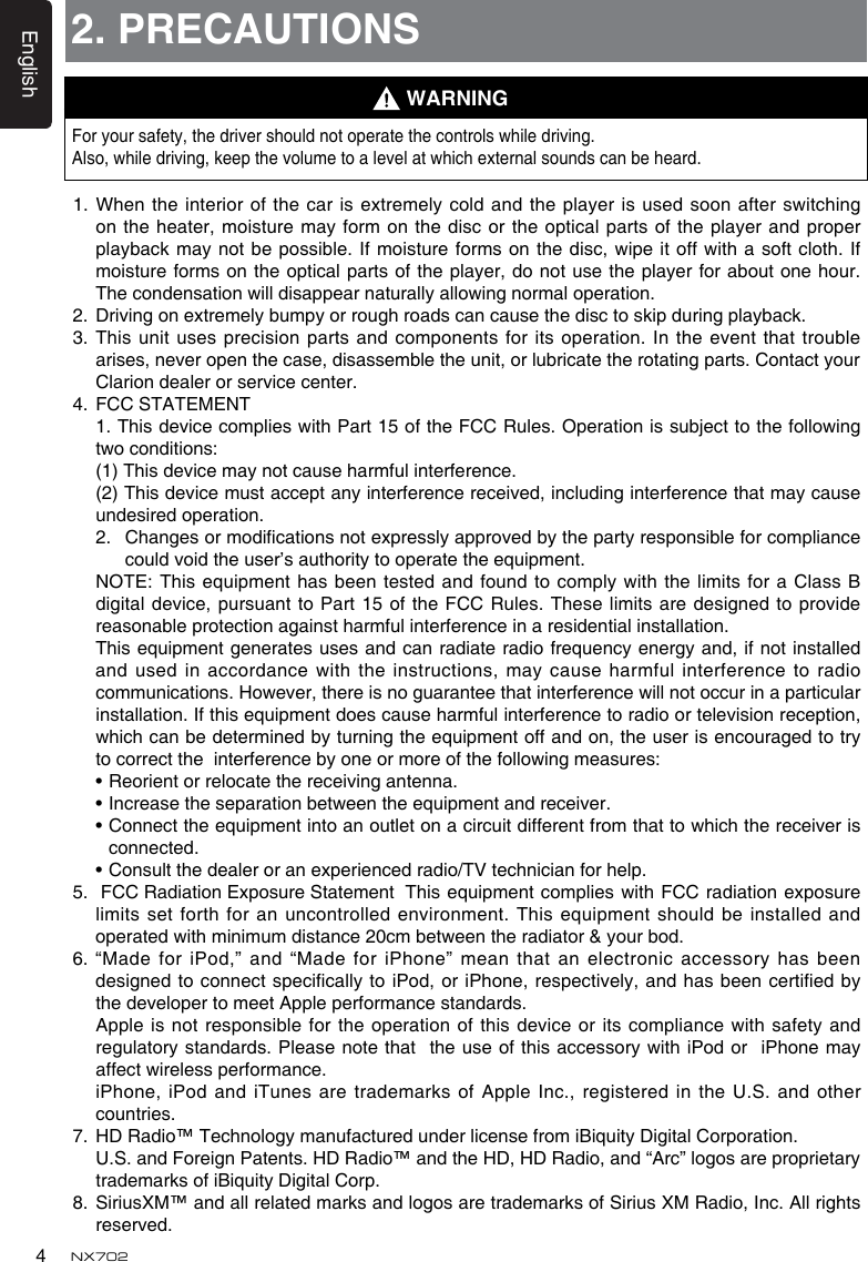 English4NX7022. PRECAUTIONSForyoursafety,thedrivershouldnotoperatethecontrolswhiledriving.Also,whiledriving,keepthevolumetoalevelatwhichexternalsoundscanbeheard.1.Whentheinteriorofthecarisextremelycold andtheplayerisusedsoonafterswitchingon the heater, moisture may form on the disc or the optical parts of the player and proper playbackmaynotbepossible.Ifmoistureformsonthedisc, wipeitoffwithasoftcloth.Ifmoisture forms  on the optical parts of the player, do not use the player for about one hour. Thecondensationwilldisappearnaturallyallowingnormaloperation.2.   Driving on extremely bumpy or rough roads can cause the disc to skip during playback.3.  This unit uses precision parts and  components for its operation. In the event  that trouble arises, never open the case, disassemble the unit, or lubricate the rotating parts. Contact your Clarion dealer or service center.4.  FCC STATEMENT 1.ThisdevicecomplieswithPart15oftheFCCRules.Operationissubjecttothefollowingtwoconditions:   (1) This device may not cause harmful interference.   (2) This device must accept any interference received, including interference that may cause undesired operation. 2. Changesormodicationsnotexpresslyapprovedbythepartyresponsibleforcompliancecouldvoidtheuser&rsquo;sauthoritytooperatetheequipment. NOTE: Thisequipment hasbeentested andfoundtocomply with thelimits foraClassBdigital device, pursuant to Part 15 of the FCC Rules. These  limits are designed to provide reasonable protection against harmful interference in a residential installation. Thisequipmentgeneratesusesandcanradiateradiofrequencyenergyand,ifnotinstalledandused inaccordancewiththeinstructions,maycauseharmfulinterferencetoradiocommunications.However,thereisnoguaranteethatinterferencewillnotoccurinaparticularinstallation.Ifthisequipmentdoescauseharmfulinterferencetoradioortelevisionreception,whichcanbedeterminedbyturningtheequipmentoffandon,theuserisencouragedtotrytocorrecttheinterferencebyoneormoreofthefollowingmeasures: &bull;Reorientorrelocatethereceivingantenna. &bull;Increasetheseparationbetweentheequipmentandreceiver. &bull;Connecttheequipmentintoanoutletonacircuitdifferentfromthattowhichthereceiverisconnected. &bull;Consultthedealeroranexperiencedradio/TVtechnicianforhelp.5. FCCRadiationExposureStatementThis equipment complieswith FCCradiation exposurelimitssetforthfor anuncontrolledenvironment.Thisequipmentshouldbeinstalledandoperatedwithminimumdistance20cmbetweentheradiator&amp;yourbod.6.  &ldquo;Made for iPod,&rdquo; and &ldquo;Made for iPhone&rdquo; mean that an electronic accessory has been designedto connectspecicallytoiPod,oriPhone,respectively,andhasbeencertiedbythe developer to meet Apple performance standards. Appleisnotresponsiblefortheoperationofthisdeviceor itscompliancewithsafetyandregulatorystandards.PleasenotethattheuseofthisaccessorywithiPod oriPhone mayaffectwirelessperformance.   iPhone, iPod and iTunes are trademarks of Apple Inc., registered in the U.S. and other countries.7. HDRadio&trade;TechnologymanufacturedunderlicensefromiBiquityDigitalCorporation.   U.S. and Foreign Patents. HD Radio&trade; and the HD, HD Radio, and &ldquo;Arc&rdquo; logos are proprietary trademarksofiBiquityDigitalCorp.8.   SiriusXM&trade; and all related marks and logos are trademarks of Sirius XM Radio, Inc. All rights reserved.WARNING